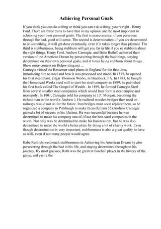 Achieving Personal Goals
If you think you can do a thing or think you can t do a thing, you re right . Henry
Ford. There are three traits to have that in my opinion are the most important in
achieving your own personal goals. The first is perseverance, if you persevere
through the bad, good will come. The second is determination, if you are determined
to do something, it will get done eventually, even if it takes longer than planned. The
third is stubbornness, being stubborn will get you far in life if you re stubborn about
the right things. Henry Ford, Andrew Carnegie, and Babe Ruthall achieved their
version of the American Dream by persevering through the bad things, staying
determined on their own personal goals, and at times being stubborn about things...
Show more content on Helpwriting.net ...
Carnegie visited the Bessemer steel plants in England for the first time,
introducing him to steel and how it was processed and made. In 1875, he opened
his first steal plant, Edgar Thomson Works, in Braddock, PA. In 1883, he bought
the Homestead Works steel mill to start his steel company.in 1889; he published
his first book called The Gospel of Wealth . In 1899, he formed Carnegie Steel
from several smaller steel companies which would later form a steel empire and
monopoly. In 1901, Carnegie sold his company to J.P. Morgan, becoming the
richest man in the world ( Andrew ). He realized wooden bridges then used on
railways would not do for the future. Iron bridges must soon replace them, so he
organized a company in Pittsburgh to make them (Gillam 53).Andrew Carnegie
gained a lot of success in his lifetime. He was successful because he was
determined to make his company one of, if not the best steel companies in the
world. Not only was he determined to make his business run, but he was also
determined to make the world a better place by doing a lot of charity work. Even
though determination is very important, stubbornness is also a great quality to have
as well, even if not many people would agree.
Babe Ruth showed much stubbornness in Achieving his American Dream by also
persevering through the bad in his life, and staying determined throughout his
journey. By most guesses, Ruth was the greatest baseball player in the history of the
game, and easily the
 