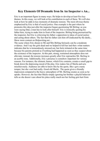Key Elements Of Dramatic Iron In An Inspector s An...
Eric is an important figure in many ways. He helps to develop at least five key
themes. In this essay, we will look at his contribution to each of these. We will also
look at how he adds to key moments of dramatic tension. The most obvious theme
emphasized by Eric is that of social justice. One example is the part where he
promotes this idea just after the inspector begun questioning Mr Birling: as you
were saying Dad, a man has to look after himself. Eric is ironically quoting his
father here, trying to make him in front of the inspector. Birling being pressurized by
the inspector, but Eric is criticizing his father s opposition to ideas of social justice
and caring about others. The fact that his father cuts him off (indicated by the dash)...
Show more content on Helpwriting.net ...
The scene where Eric shouts to Mr and Mrs Birling furiously can be a moderate
evidence. And I say the girls dead and we helped to kill her and that s what matters
indicates that he is tremendously stressed out, but feels irritated at the same time
because his parents pretend as if nothing had happened as soon as they suspect about
the existence of the inspector. At this part, strong, restrained atmosphere does not
alleviate; instead, the tension increases greatly after Eric reproaches Mr. Berling in
an acerbic tone. Additionally, Eric s presence is somehow important for various
reasons. For instance, the element, humor, which Eric contains, creates a small gap to
break down the depressing mood of the play. Eric makes fun of Sheila and acts
mischievously. Audience are able to know this by the quote, She s got a nasty
temper, but she s not bad really. Good old Sheila . The quote gives a friendly
impression compared to the heavy atmosphere of Mr. Berling creates as soon as he
speaks. However, the fact that Sheila simply ignoring her brother s playful behavior
tells us she doesn t care about his jokes really much nor her feeling gets hurt from
 