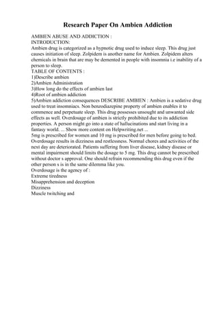 Research Paper On Ambien Addiction
AMBIEN ABUSE AND ADDICTION :
INTRODUCTION:
Ambien drug is categorized as a hypnotic drug used to induce sleep. This drug just
causes initiation of sleep. Zolpidem is another name for Ambien. Zolpidem alters
chemicals in brain that are may be demented in people with insomnia i.e inability of a
person to sleep.
TABLE OF CONTENTS :
1)Describe ambien
2)Ambien Administration
3)How long do the effects of ambien last
4)Root of ambien addiction
5)Ambien addiction consequences DESCRIBE AMBIEN : Ambien is a sedative drug
used to treat insomniacs. Non benzodiazepine property of ambien enables it to
commence and perpetuate sleep. This drug possesses unsought and unwanted side
effects as well. Overdosage of ambien is strictly prohibited due to its addiction
properties. A person might go into a state of hallucinations and start living in a
fantasy world. ... Show more content on Helpwriting.net ...
5mg is prescribed for women and 10 mg is prescribed for men before going to bed.
Overdosage results in dizziness and restlessness. Normal chores and activities of the
next day are deteriorated. Patients suffering from liver disease, kidney disease or
mental impairment should limits the dosage to 5 mg. This drug cannot be prescribed
without doctor s approval. One should refrain recommending this drug even if the
other person s is in the same dilemma like you.
Overdosage is the agency of :
Extreme tiredness
Misapprehension and deception
Dizziness
Muscle twitching and
 