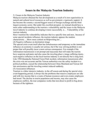 Issues in the Malaysia Tourism Industry
5.1 Issues in the Malaysia Tourism Industry
Malaysia tourism obtained the fast development as a result of it own superiorities in
natural and cultural travel resources as well as government s vigorously support. It
has become the country s second biggest source of foreign exchange and the third
largest economy sector. But under this excellent prospect, we instead should have a
more sober understanding to the tourism s vulnerability and the issues in the Malaysia
travel industry to continue developing it more successfully. в… Vulnerability of the
tourism industry
Here I mention the vulnerability indicates that in a specific time and area , because of
some special incidents influence, the tourism industry appears the random
characteristic ... Show more content on Helpwriting.net ...
(4) Negative influence on destination image
The special crisis event itself often has fortuitousness and temporary so the immediate
influence on economy is usually not serious, but if the way solving problem is not
proper that will possibly incur a more serious consequence. For example if the
information transmission is not prompt and inaccurate that will make the tourists
have suspicion and panic and also cause the traveling place s image suffering injury,
such negative influence on the local tourism industry is not directly but is long term.
Like 1994 Qiandaohu National Forest Park incident, information transmission after
the crisis was not accurate and the Taiwan authorities rose the safety incident to a
political problem, caused the relationship between China Mainland and Taiwan fell
into anxiousness and the traveling contact reduced suddenly.
(5) Association influences
Tourism is a labor intensive industry, in the off season and during the special crisis
event happening period, it always has the problems that massive employees are idle
and with low income that is a waste of human resources and even creates employees
bad mood. The decline in tourist population and income, may also cause the
employees outflow, the tour companies works that non direct to profit to bog down
because of the tightness
 