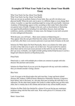 Examples Of What Your Nails Can Say About Your Health
Essay
What Your Nails Can Say About Your Health
What Your Nails Can Say About Your Health
Nails are not just an aesthetic feature of your body, they can tell a lot about your
physical health! When the nails start to grow in a different shape or even change their
colour, it usually is a sign that something might be wrong with your health. American
Academy of Dermatology agrees to this, according to their study Nails often reflect
our general state of health. Changes in the nail, such as discoloration or thickening,
can signal health problems including liver and kidney diseases, heart and lung
conditions, anemia, and diabetes. In many cases, the changes to your nails can point
to some undiagnosed disease(s).
With this post, you will learn ... Show more content on Helpwriting.net ...
They appear when the nail gets lifted from the surface of the skin beneath it (known
as nail bed), after there is an excessive pressure or just any kind of trauma on the nail.
Solution for White Spots On Nails Practically, there is no solution for white spots
on nails as they fade away or grow out on their own. You just need to be cautious
about them and try not to put excess pressure on the nails! In case the white spots
don t go away eventually, you might consider getting medical help because it can be a
fungal nail infection (known as Onychomycosis).
Pitted Nails
Pitted nails i.e. nails with multiple pits or dents are common in people with skin
diseases like psoriasis and eczema.
Solution for Pitted Nails If you are yet to be diagnosed with any such skin condition,
then you should consider visiting a doctor.
Blue Nails
Lack of oxygen in the blood makes the nails turn blue. Lungs and heart related
diseases like Asthma, COPD (Chronic Obstructive Pulmonary Disease), Congestive
heart failure, hole in the heart, etc, also play their part in turning the nails blue as an
indication. On the other hand, people who reside in colder regions may get blue nails
often, but it s mainly due to the climate and not due to any serious health concern.
Solution for Blue Nails Get checked by a doctor if you are having any respiratory
problems along with the blue nails issue. Wear warm gloves if it s because of the
cold climate.
Black / Green Nails
 