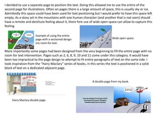 I decided to use a separate page to position the text. Doing this allowed me to use the entire of the
second page for illustrations. Often on pages there is a large amount of space, this is usually sky or ice.
Admittedly this space could have been used for text positioning but I would prefer to have this space left
empty. As a story set in the mountains with one human character (and another that is not seen) should
have a remote and destitute feeling about it, there fore use of wide open space can allow to capture this
feeling.
More importantly some pages had been designed from the very beginning to fill the entire page with no
room for text intervention. Pages such as 2, 6, 8, 9, 10 and 11 come under this category. It would have
been too impractical to the page design to attempt to fit entire paragraphs of text on the same side. I
took inspiration from the “Hairy Maclary” series of books, in this series the text is positioned in a solid
block of text on a dedicated adjacent page.
Example of using the entire
page with a sectioned design
(no room for text.
Wide open space.
Hairy Maclary double page.
A double page from my book.
 