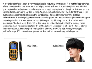 A mountain climber’s look is very recognisable culturally. In this case it is not the appearance
of the character but the tools he uses. Rope, an ice pick and a Russian stylised hat. The hat
gives a possible indication as to the county the story takes place in. Despite this there was no
specific location in mind for the setting. Various cultural indications exist. Firstly there is the
Russian hat, another indication is the Swizz rescue helicopter. However the biggest
contradiction is the language that the characters speak. The book was designed for an English
speaking audience, there would be no difficulty in republishing the book in other world
languages. The helicopter featured in the story was directly inspired by the look of these
Swizz mountain rescue helicopters. Of all the cultural aspects of the book the helicopter is
the most obvious. The design in reality is designed to draw the eye. Finally the bright
yellow/orange SOS phone is recognised as this and not an ordinary mobile phone.
SOS phone Russian hat
 