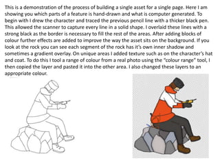 This is a demonstration of the process of building a single asset for a single page. Here I am
showing you which parts of a feature is hand-drawn and what is computer generated. To
begin with I drew the character and traced the previous pencil line with a thicker black pen.
This allowed the scanner to capture every line in a solid shape. I overlaid these lines with a
strong black as the border is necessary to fill the rest of the areas. After adding blocks of
colour further effects are added to improve the way the asset sits on the background. If you
look at the rock you can see each segment of the rock has it’s own inner shadow and
sometimes a gradient overlay. On unique areas I added texture such as on the character’s hat
and coat. To do this I tool a range of colour from a real photo using the “colour range” tool, I
then copied the layer and pasted it into the other area. I also changed these layers to an
appropriate colour.
 