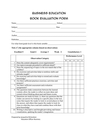 Business Education

                         Book Evaluation Form
Name__________________________________________ School_________________________

Subject________________________________________ Date ___________________________

Text _________________________________________________________________________

Author________________________________________________________________________

Publisher______________________________________________________________________

For what form/grade level is this book suitable ________________________________________

Tick [] the appropriate column (based on observation)

   Excellent 5           Good 4           Average 3     Weak 2            Unsatisfactory 1

                                                                      Performance Level
                          Observation Category
                                                                      5    4    3    2       1
   1 Does the content adequately cover requirements?
   2 Are topics/concepts presented in sufficient detail?
   3 Does the sequencing of topics in the text match that of the
     syllabus?
   4 Do exercises and activities help to reinforce skills and
     attitudes taught?
   5 Do exercises and activities help to extend and evaluate
     knowledge?
   6 Are there sufficient practices exercises, activities and
     projects?
   7 Are there sufficient assessment and evaluation
     assignments?
   8 The questions make connections between the learned
     content, allow the reader to reflect on main ideas and
     extend critical thinking about past and future events.
   9 Questions are multi-leveled, i.e, there are questions that the
     reader can answer by looking in a specific place in the text,
     some that require the reader to look in several places to find
     the answer, and others that require the reader to look for
     clues in what they have read and combine these with their
     prior knowledge.
  10 Writing is descriptive and thought-provoking and fosters
     visualization, sparking the reader’s imagination.

Prepared by Jacqueline Richardson
             Education Officer-Business
 