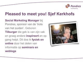 Pleased to meet you! Sjef Kerkhofs
Social Marketing Manager bij
Pondres, sponsor van de ‘trots
van het zuiden’. Geboren
Tilburger die gek is van zijn vak
en graag andere inspireert en op
gang helpt. Dit doe ik fysiek en
online door het delen van
informatie op seminars en
weblogs
 