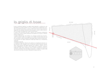 27
Il parco # strutturato seguendo una griglia a base esagonale. La distanza tra i due
lati paralleli di uno stesso esagono # di 4.8 m. Questa misura # direttamente corre-
lata con gli elementi del parco, in quanto # infatti cinque volte la misura del blocco
esagonale che costituisce l’elemento minimo del parco. Questo multiplo risulta es-
sere il pi* adatto da utilizzare per un’area di tali dimensioni.
In questo modo gli elementi del parco, essendo tutti di dimensioni direttamente
proporzionali, possono essere posizionati come tessere di un puzzle e a distanze
sempre multiple tra loro.
La griglia # allineata lungo il lato rettilineo che costeggia Via della Vasca Navale fa-
cendo coincidere il vertice di un esagono con lo spigolo formato dal lato est e dal
lato sud dell’area. Questo orientamento della griglia segue la direzione predominan-
te permettendo una migliore distribuzione degli spazi rispetto ad un orientamento
ortogonale.
Tassellatura esagonale
La tassellatura esagonale utilizzata come griglia per la progettazione del parco na-
sce dall’idea di voler coniugare la città e la natura per riportare l’elemento naturale.
Siamo partiti pensando alla griglia esagonale per eccellenza, l’alveare, come un
luogo di aggregazione e di unione, come le stesse api lo considerano. L’elemento
esagonale è stato ripreso analizzando anche il Giant’s Causeway per arrivare ad
una forma geometrica molto più artistica analizzando il contesto e la graﬁca della
città di Roma e dei writer che hanno inﬂuenzato la cultura di tutti noi.
la griglia di base
latosud
latonord
lato est
lato ovest
direzione della griglia
origine
della
griglia
80cm
480cm
 