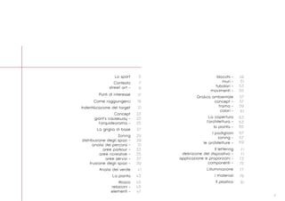 3
49
51
53
55
57
57
59
61
63
63
65
67
67
69
71
71
73
75
77
79
81
Lo sport
Contesto
street art -
Punti di interesse
Come raggiungerci
Indentiﬁcazione del target
Concept
giant’s causeway -
l’orquideorama -
La griglia di base
Zoning
distribuzione degli spazi -
analisi dei percorsi -
aree parkour -
aree ricreative -
aree servizi -
fruizione degli spazi -
Analisi del verde
La pianta
Abaco
relazioni -
elementi -
5
7
9
17
19
21
23
23
25
27
29
29
31
33
35
37
39
41
43
45
45
47
blocchi -
muri -
tubolari -
movimenti -
Graﬁca ambientale
concept -
trama -
colori -
La copertura
l’architettura -
la pianta -
I padiglioni
zoning -
le architetture -
Il lettering
deﬁnizione del dispositivo -
applicazione e proporzioni -
componenti -
L’illuminazione
I materiali
Il plastico
 