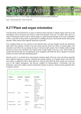 Published on Plants in Action (http://plantsinaction.science.uq.edu.au/edition1)
Home > Printer-friendly PDF > Printer-friendly PDF
8.2??Plant and organ orientation
Vascular plants orient themselves in space to optimise shoot exposure to radiant energy and CO2 in the
atmosphere, and to maximise root access to water and nutrients in the soil. To achieve this, there is a
range of directional control systems, which change as a plant proceeds through its life cycle. Regardless
of how a seed falls to the ground, on germination a seedling root grows downwards and the shoot grows
upwards. What controls these opposite directions of growth?
First, seedling shoots are very sensitive to low-intensity light, curving strongly towards any directional
light which may indicate a break in the leaf canopy that the shoot can utilise. In mature plants, leaf
orientation can follow the sun during the day to maximise light capture, but if midday radiant energy
becomes excessive the leaf blade may instead orient at right angles to the sun’s rays. Flower buds are
usually bent downwards, but on opening the stem straightens and holds the flower upright to maximise
exposure to insects and other pollinating agents.
Second, gravity is an all-pervasive and constant orienting signal. However, roots and shoots generally
show opposite responses to gravity, reflecting the intrinsic polarity in all higher plants. One half, the
root system, is adapted for life in dense dark soil, while the other half, the shoot system, has evolved to
exist in the fragile atmosphere, and harvests sunlight for photosynthesis. Conforming with this
dichotomy, main roots exhibit a positive directional response to gravity, whereas shoots generally show
a negative reaction.
[1]
 
