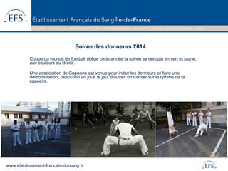 www.etablissement-francais-du-sang.fr
Soirée des donneurs 2014
Coupe du monde de football oblige cette année la soirée se déroula en vert et jaune,
aux couleurs du Brésil.
Une association de Capoeira est venue pour initier les donneurs et faire une
démonstration, beaucoup on joué le jeu, d’autres on danser sur le rythme de la
capoeira.
 