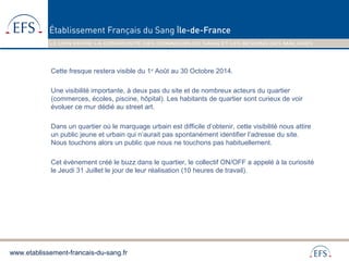 www.etablissement-francais-du-sang.fr
Cette fresque restera visible du 1er
Août au 30 Octobre 2014.
Une visibilité importante, à deux pas du site et de nombreux acteurs du quartier
(commerces, écoles, piscine, hôpital). Les habitants de quartier sont curieux de voir
évoluer ce mur dédié au street art.
Dans un quartier où le marquage urbain est difficile d’obtenir, cette visibilité nous attire
un public jeune et urbain qui n’aurait pas spontanément identifier l’adresse du site.
Nous touchons alors un public que nous ne touchons pas habituellement.
Cet évènement créé le buzz dans le quartier, le collectif ON/OFF a appelé à la curiosité
le Jeudi 31 Juillet le jour de leur réalisation (10 heures de travail).
 