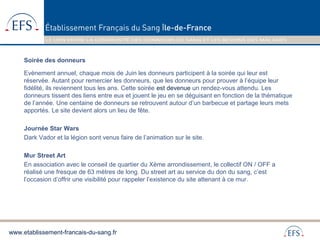 www.etablissement-francais-du-sang.fr
Soirée des donneurs
Evènement annuel, chaque mois de Juin les donneurs participent à la soirée qui leur est
réservée. Autant pour remercier les donneurs, que les donneurs pour prouver à l’équipe leur
fidélité, ils reviennent tous les ans. Cette soirée est devenue un rendez-vous attendu. Les
donneurs tissent des liens entre eux et jouent le jeu en se déguisant en fonction de la thématique
de l’année. Une centaine de donneurs se retrouvent autour d’un barbecue et partage leurs mets
apportés. Le site devient alors un lieu de fête.
Journée Star Wars
Dark Vador et la légion sont venus faire de l’animation sur le site.
Mur Street Art
En association avec le conseil de quartier du Xème arrondissement, le collectif ON / OFF a
réalisé une fresque de 63 mètres de long. Du street art au service du don du sang, c’est
l’occasion d’offrir une visibilité pour rappeler l’existence du site attenant à ce mur.
 