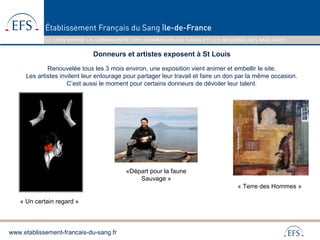 www.etablissement-francais-du-sang.fr
Donneurs et artistes exposent à St Louis
Renouvelée tous les 3 mois environ, une exposition vient animer et embellir le site.
Les artistes invitent leur entourage pour partager leur travail et faire un don par la même occasion.
C’est aussi le moment pour certains donneurs de dévoiler leur talent.
« Un certain regard »
« Terre des Hommes »
«Départ pour la faune
Sauvage »
 