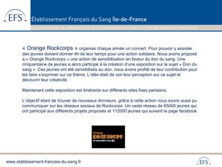 www.etablissement-francais-du-sang.fr
« Orange Rockcorps » organise chaque année un concert. Pour pouvoir y assister
des jeunes doivent donner 4h de leur temps pour une action solidaire. Nous avons proposé
à « Orange Rockcorps » une action de sensibilisation en faveur du don du sang. Une
cinquantaine de jeunes a alors participé à la création d’une exposition sur le sujet « Don du
sang ». Ces jeunes ont été sensibilisés au don, nous avons profité de leur contribution pour
les faire s’exprimer sur ce thème. L’idée était de voir leur perception sur ce sujet et
découvrir leur créativité.
Maintenant cette exposition est itinérante sur différents sites fixes parisiens.
L’objectif étant de trouver de nouveaux donneurs, grâce à cette action nous avons aussi pu
communiquer sur les réseaux sociaux de Rockcorps. Un vaste réseau de 65000 jeunes qui
ont participé aux différents projets proposés et 112000 jeunes qui suivent la page facebook.
 