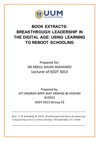 BOOK EXTRACTS:
BREAKTHROUGH LEADERSHIP IN
THE DIGITAL AGE: USING LEARNING
TO REBOOT SCHOOLING
Prepared for:
DR ABDUL HALIM MOHAMED
Lecturer of SGDT 5013
Prepared by:
SITI MASROH BINTI MAT ARSHAD @ HASHIM
819353
SGDT 5013 (Group A)
________________________________________________________________
Hess, F. M. & Saxberg, B. (2014). Breakthrough leadership in the digital age:
Using learning science to reboot schooling. Thousand Oaks, CA: Corwin
________________________________________________________________
 