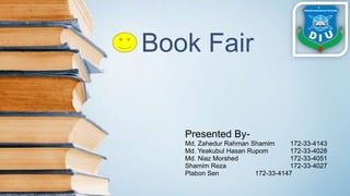 Book Fair
Presented By-
Md. Zahedur Rahman Shamim 172-33-4143
Md. Yeakubul Hasan Rupom 172-33-4028
Md. Niaz Morshed 172-33-4051
Shamim Reza 172-33-4027
Plabon Sen 172-33-4147
 