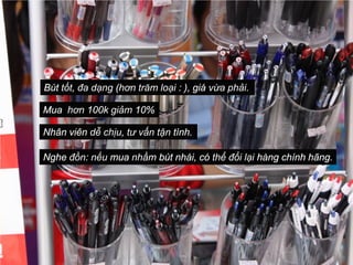 Bút tốt, đa dạng (hơn trăm loại : ), giá vừa phải.

Mua hơn 100k giảm 10%

Nhân viên dễ chịu, tư vấn tận tình.

Nghe đồn: nếu mua nhầm bút nhái, có thể đổi lại hàng chính hãng.
 