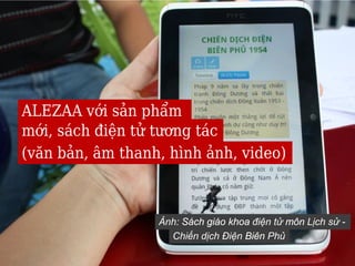 ALEZAA với sản phẩm
mới, sách điện tử tương tác
(văn bản, âm thanh, hình ảnh, video)



                  Ảnh: Sách giáo khoa điện tử môn Lịch sử -
                    Chiến dịch Điện Biên Phủ
 