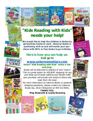 “Kids Reading with Kids”
needs your help!
We would like to help the children in Belize by
giving them books to read. Usborne Books is
partnering with us and will match your purchase with 50% in free books to go to Belize.

Here is how you can help us:
Just go to

www.usbornematters.com
Select “Kids Reading with Kids” under e-fair
and shop.
Books will be delivered to address of your choice!

This is a great option for HOLIDAY shopping for you
and those out-of-state relatives and friends! AND
your purchase will provide new books to those who
need them the most.
For more information on Usborne Books or personal
shopping assistance, please contact our Usborne
Books rep., Sherri Shropshire at 404-512-4692.
THANK YOU,
Meg Walworth & Lesley Roessing

 