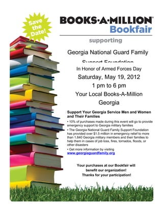 Georgia National Guard Family
          Support Foundation
      In Honor of Armed Forces Day
      Saturday, May 19, 2012
           1 pm to 6 pm
     Your Local Books-A-Million
              Georgia
Support Your Georgia Service Men and Women
and Their Families
• 10% of purchases made during this event will go to provide
emergency support to Georgia military families
• The Georgia National Guard Family Support Foundation
has provided over $1.5 million in emergency relief to more
than 1,840 Georgia military members and their families to
help them in cases of job loss, fires, tornados, floods, or
other disasters
• Get more information by visiting
www.georgiaguardfamily.org


      Your purchases at our Bookfair will
           benefit our organization!
        Thanks for your participation!
 