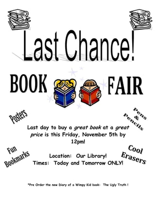 Last day to buy a great book at a great
 price is this Friday, November 5th by
                   12pm!

         Location: Our Library!
   Times: Today and Tomorrow ONLY!



*Pre Order the new Diary of a Wimpy Kid book: The Ugly Truth !
 