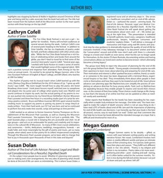 2015 FOX CITIES BOOK FESTIVAL | SCENE SPECIAL SECTION | 112015 FOX CITIES BOOK FESTIVAL | SCENE SPECIAL SECTION | 11
AUTHOR BIOS
old newspaper articles and Mickey’s own clippings and mementos. So I spent a
lot of time looking through articles and things like that. The most frustrating as-
pect of the research was trying to hunt down old photos and video clips. Thank-
fully, I was able to put together a decent collection of photos through images
loaned by the Crowe family and other research sources, but I was surprised to
find many newspapers had gotten rid of old negatives. And I was surprised to
learn that TV stations typically didn’t archive old footage.”
 Christopherson says that response to the 2013 book has been positive. “I’ve
received a lot of emails and phone calls from folks telling me how much they
enjoyed reading the book. And we’ve had strong turnouts at the five signings
we’ve had throughout the state: Appleton, Ashwaubenon, Eau Claire, Madison
and Manitowoc. We have another signing scheduled for March 4 in Stevens
Point, and I anticipate we’ll have another strong turnout since Mickey played in
the central part of the state, as well. It’s a tribute to Mickey, what he was able to
accomplish and the impact he had that he’s still remembered so strongly 40 years
after he graduated from high school. There might have been better players that
have come through the state high school basketball circuit, but no player before
or since has garnered so much hype, intensity and scrutiny. One of my personal
highlights was stopping by Barnes & Noble in Appleton around Christmas of that
year and being told by a sales associate that the book had sold out. The title had
been moved from the bottom shelf of the Wisconsin section to the main sports
section with three facings on the top shelf.”
Cathryn Cofell
Author of Sister Satellite
The Fox Cities Book Festival is not just a get – to-
gether for novelists. Poetry will enchant audiences at
several venues during the week. Cathryn Cofell is one
of several poets heading to the festival. In addition to
Sister Satellite, she has six chapbooks of poetry under
her belt, and finds collaboration with other artists valu-
able. “While the Fox Cities Book Festival has a rich his-
tory of celebrating writers and books from around the
globe, you don’t need to travel far to find some of the
country’s best poets,”asserts Cofell. “Several years ago,
I worked with Karla Huston to create a series of events
that would highlight some of this regional talent. With
such a positive turnout and response from attendees, Poets Among Us has be-
come an annual event.  I’m excited to be joined by Megan Gannon, who is the
new Assistant Professor of English at Ripon College, and Bill Gillard, who teaches
at UW-Fox Valley.”
The rhythm of poetry met its musical match when Cofell teamed up with the
artist, Obvious Dog (Bruce Dethlefsen) for the 2010 release of Lip. “I grew up with
music,” says Cofell. “My mom taught herself how to play the piano; she loved
Broadway show tunes!  I took piano lessons myself, switched over to saxophone
and played into my junior year of college when poetry took over. Rhythm and
sound continue to inspire my work, but the actual pairing of my poems to mu-
sic was pushed into existence by my friend Bruce Dethlefsen (former Wisconsin
Poet Laureate) and three free hours in a recording studio (part of a prize for win-
ning a poetry contest).  Bruce and fellow musician Bill Orth spent several months
creating music to support my poems or pairing my poems to songs they’d al-
ready written.  From their hard work, our CD“Lip”was born and we’ve continued
to perform live and create new sounds, songs and pairings as time permits.”
Cofell worked as an advisor to former Governor Tommy Thompson on the es-
tablishment of the Wisconsin Poet Laureate, as well as chairing the Wisconsin
Poet Laureate Commission. She explains that it isn’t just a symbolic title. “The
poet laureate plays a crucial role in keeping the arts accessible and vital—to all
age groups—and acts as an ambassador for poetry and creativity and its impor-
tance in the cultural life of Wisconsin.  So many of life’s most crucial celebrations
and ceremonies -- births, dedications, weddings, inaugurations, funerals -- are
made fuller and more meaningful by the gift of poetry and music...yet so many
people, when asked, seem to fear poetry for its (often) misperceived complexity. 
Through the Wisconsin Poet Laureate program, we’ve been able to change that
fear to joy in thousands upon thousands of lives in this state and beyond.”  
Susan Dolan
Author of The End-of-Life Advisor: Personal, Legal and Medi-
cal Considerations for a Peaceful, Dignified Death
It’s the subject most people love to avoid. Whether
it’s planning one’s parents’ care or making one’s own
arrangements, the very idea of planning what should
be done at the end of life can seem so intimidating.
This is where Susan Dolan, a registered nurse and an
attorney steps in. She serves as a healthcare consul-
tant and an end-of-life advisor. Dolan co – authored
the award – winning book, The End-of-Life Advisor:
Personal, Legal and Medical Considerations for a Peace-
ful, Dignified Death. At the Fox Cities Book Festival she
will speak about getting the conversations about one’s
end – of – life wishes going at the right time. “The
presentation is intended to benefit patients, loved ones, caregivers, healthcare
professionals, lawyers, healthcare consumers and students,” explains Dolan. “I
will deliver a message of reassurance and hope using real-life stories and prac-
tical step-by-step guidance to dramatically improve the quality of end-of-life for
everyone involved. A key takeaway message is to document wishes and have
the “conversation” around end-of-life now--don’t wait until there is a dramatic
change in a loved one’s health or, even worse, when he/she can no longer speak
for themselves. As the stories I’ll share illustrate, documenting wishes and having
conversations allows our loved one’s wishes to become known--which ultimately
becomes a loving legacy.”
The group most likely to reject the discussion of planning for the end of life
isn’t the group farthest from death. “Young people consistently surprise me with
their openness to learn more about planning and preparing for end-of-life care.
Their motivation and interest is often sparked because a relative, friend, co-work-
er or someone in the news has been diagnosed with a terminal illness, experi-
enced hospice or has died. They immediately think about other people in their
circle or themselves and how they want to be treated at end-of-life. Smart phone
advance care planning apps like MyDirectives.com simplify the process of com-
pleting an advance directive for busy young adults. Tools such as MyDirectives
are appealing because they enable people to express and record their choices
now--in the context of their lives today.Those choices could change as life chang-
es, but that’s the beauty of an online tool that can be updated as often as need-
ed--easily and seamlessly.” 
Dolan reports that feedback for her books has been rewarding for her, espe-
cially when a reader truly embraces her message. One letter said,“You have man-
aged to make the subject of death ‘unscary’, which is not an easy thing to do. I
 