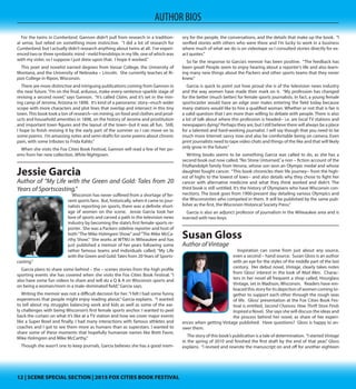 12 | SCENE SPECIAL SECTION | 2015 FOX CITIES BOOK FESTIVAL12 | SCENE SPECIAL SECTION | 2015 FOX CITIES BOOK FESTIVAL
AUTHOR BIOS
have read LOTS of books about end-of-life care and the importance of planning
for end-of-life health care decisions. I can honestly say that your book is the best
all-around, concise, easy to read book I’ve read.” Dolan says that comments like
that help her to know her book delivered the intended message on a topic that is
difficult and emotional for most of us.
Megan Gannon
Author of Cumberland
Megan Gannon seems to be doubly – gifted, as
moves with ease between writing poetry and writing
narrative fiction. Her novel, Cumberland involves twin
sisters in starkly different worlds and gives an intimate
vision of their arresting story. For Gannon, both genres
have their place and season. “They fulfill such different
needs in me,” she admits.  “Poetry is my religion and
fiction is my recreation.  Poetry takes a lot more wool -
gathering and other – poet - reading and wall - staring,
so it’s often better suited for the summer months.  Fic-
tion is nice during the fall and winter, because I can just
sit down and pick up where I left off.” 
For the twins in Cumberland, Gannon didn’t pull from research in a tradition-
al sense, but relied on something more instinctive. “I did a lot of research for
Cumberland, but I actually didn’t research anything about twins at all.  I’ve experi-
enced two or three symbiotic mind - meld friendships in my life, one of which was
with my sister, so I suppose I just drew upon that.  I hope it worked.”
This poet and novelist earned degrees from Vassar College, the University of
Montana, and the University of Nebraska – Lincoln. She currently teaches at Ri-
pon College in Ripon, Wisconsin.
There are more distinctive and intriguing publications coming from Gannon in
the near future.“I’m on the final, arduous, make-every-sentence-sparkle stage of
revising a second novel,” says Gannon.  “It’s called Claim, and it’s set in the min-
ing camp of Jerome, Arizona in 1898.  It’s kind of a panoramic story--much wider
scope with more characters and plot lines that overlap and intersect in this tiny
town.This book took a ton of research--on mining, on food and clothes and prod-
ucts and household amenities in 1898, on the history of Jerome and prostitution
and important town figures and the layout of the town--but it was all fun.  Still,
I hope to finish revising it by the early part of the summer so I can move on to
some poems.  I’m amassing notes and semi-drafts for some poems about chronic
pain, with some tributes to Frida Kahlo.”
When she visits the Fox Cities Book Festival, Gannon will read a few of her po-
ems from her new collection, White Nightgown.
Jessie Garcia
Author of “My Life with the Green and Gold: Tales from 20
Years of Sportscasting,”
Wisconsin has never suffered from a shortage of fervent sports fans. But, histor-
ically, when it came to journalists reporting on sports, there was a definite short-
age of women on the scene. Jessie Garcia took her love of sports and carved a
path in the television news industry by becoming the state’s first female sports re-
porter. She was a Packers sideline reporter and host of both“The Mike Holmgren
Show”and“The Mike McCarthy Show.” She works at WTMJ in Milwaukee and has
just published a memoir of her years following some
rather famous teams and individuals called, “My Life
with the Green and Gold: Tales from 20Years of Sports-
casting.”
Garcia plans to share some behind – the – scenes
stories from the high profile sporting events she has
covered when she visits the Fox Cities Book Festival. “I
also have some fun videos to share and will do a Q & A
on Wisconsin sports and on being a woman/mom in a
male-dominated field,”Garcia says.
Writing the memoir was not a difficult decision for
her.“I felt I had some funny experiences that people might enjoy reading about,”
Garcia explains. “I wanted to tell about my struggles balancing work and kids as
well as some of the early challenges with being Wisconsin’s first female sports
anchor. I wanted to peel back the curtain on what it’s like at a TV station and
how we cover major events like a Super Bowl and finally, I had many interactions
with famous athletes and coaches and I got to see them more as humans than as
superstars. I wanted to share some of these moments that hopefully humanize
names like Brett Favre, Mike Holmgren and Mike McCarthy.”
Though she wasn’t one to keep journals, Garcia believes she has a good mem-
ory for the people, the conversations, and the details that make up the book. “I
verified stories with others who were there and I’m lucky to work in a business
where much of what we do is on videotape so I consulted stories directly for ex-
act quotes.”
So far the response to Garcia’s memoir has been positive. “The feedback has
been great! People seem to enjoy hearing about a reporter’s life and also learn-
ing many new things about the Packers and other sports teams that they never
knew.”
Garcia is quick to point out how proud she is of the television news industry
and the way women have made their mark on it. “My profession has changed
for the better (much better) for female sports journalists. In fact, a young female
sportscaster would have an edge over males entering the field today because
many stations would like to hire a qualified woman. Whether or not that is fair is
a valid question that I am more than willing to debate with people. There is also
a lot of talk about where this profession is headed-- i.e. are local TV stations and
newspapers dying? Perhaps they are, but I still believe there will always be a place
for a talented and hard-working journalist. I will say though that you need to be
much more Internet savvy now and also be comfortable being on camera. Even
print journalists need to tape video chats and things of the like and that will likely
only grow in the future.”
Writing books seems to be something Garcia was called to do, as she has a
second book out now called,“No Stone Unturned,”a non – fiction account of the
FitzRandolph family from Verona, whose son won an Olympic medal and whose
daughter fought cancer. “This book chronicles their life journey-- from the high-
est of highs to the lowest of lows-- and also details why they chose to fight her
cancer with alternative medicine and what they think worked and didn’t. The
third book is still untitled. It’s the history of Olympians who have Wisconsin con-
nections. The book goes from 1900-present day detailing various Olympics and
the Wisconsinites who competed in them. It will be published by the same pub-
lisher as the first, the Wisconsin Historical Society Press.”
Garcia is also an adjunct professor of journalism in the Milwaukee area and is
married with two boys.
 