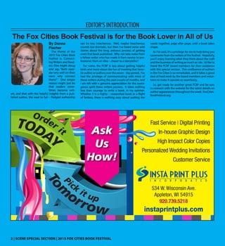 2 | SCENE SPECIAL SECTION | 2015 FOX CITIES BOOK FESTIVAL
EDITOR’S INTRODUCTION
By Donna
Fischer
The theme of the
2015 Fox Cities Book
Festival is: Connect-
ing Writers and Read-
ers. One might shrug
and say, “Both oper-
ate very well on their
own; why connect
them?” One simple
reason might just be
that readers some-
times become writ-
ers, and that with the helpful insights from a pub-
lished author, the road to full – fledged authorship
can be less treacherous. Well, maybe treacherous
sounds too dramatic, but then I’ve heard some wild
stories about the long, arduous process of getting
one’s first book published. Why not take notes from
a fellow writer who has made it from novice to pro-
fessional, from an idea – chaser to a storyteller?
For some, the FCBF is less about getting helpful
hints and more about the fun of meeting that favor-
ite author or authors over the seven - day period. I’ve
had the privilege of communicating with most of
these writers during the past couple of months, and
I am left with a genuine appreciation for the coura-
geous spirit these writers possess. It takes nothing
less than courage to write a book, in my opinion.
Whether it is a highly – researched book or a flight
of fantasy, there is nothing easy about putting the
words together, page after page, until a book takes
shape.
As I’ve said, it’s a privilege for me to help bring you
comments from the writers of the festival. Hopefully,
you’ll enjoy learning what they think about the craft
and the business of writing as much as I do. I’d like to
thank the FCBF board members for their assistance
with this special section. This confluence of authors
in the Fox Cities is so remarkable, and it takes a good
deal of hard work by the board members and volun-
teers to make it operate so seamlessly.
So, get ready for another great FCBF and be sure
to connect with the website for the latest details on
author appearances throughout the week. FoxCities-
BookFestival.org.
The Fox Cities Book Festival is for the Book Lover in All of Us
Fast Service | Digital Printing
In-house Graphic Design
High Impact Color Copies
Personalized Wedding Invitations
Customer Service
Pick
it up
To
m
orrow
534 W. Wisconsin Ave.
Appleton, WI 54915
920.739.5218
instaprintplus.com
Order it
TODAY
Ask
Us
How!
 