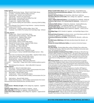 2015 FOX CITIES BOOK FESTIVAL | SCENE SPECIAL SECTION | 5
Thursday, April 23
Noon	 Nickolas Butler – UW-Fox, Perry Hall
4:00	 B. J. Hollars – Neenah Public Library
4:00	 Lynne Finch (Money Smart Week Event) – Appleton Public Library
4:30	 Cynthia Marie Hoffman – Lawrence University--Wriston Art Center/Hoff-
master Gallery
6:00	 Kathy Stewart – Neenah Public Library
6:00	 Crystal Chan – Appleton Public Library
6:30	 Jacqueline West – James J. Siebers Memorial Library
6:30	 Victor Schueller – Kaukauna Public Library
6:30	 Steve Hazell – Elisha D. Smith Public Library
7:00	 Nickolas Butler – Appleton Public Library
7:30	 Steven Brust – Neenah Public Library
Friday, April 24
9:30	 Miranda Paul & Isatou Ceesay – Elisha D. Smith Public Library
Noon	 B. J. Hollars – UW-Fox, Union
Noon	 Nickolas Butler – Gerard H. Van Hoof Library
1:30	 Julie Buckles – Gerard H. Van Hoof Library
1:30	 Will Schwalbe – UW-Fox, Perry Hall
3:30	 Will Schwalbe – Neenah Public Library
4:30	 Douglas Beye Lorie – Appleton Public Library
4:30 	 Fox Cry Review reading with Sarah Gilbert – UW-Fox, Room 1346
5:00	 Kevin Miyazaki & Travis Dewitz – Lawrence University -- Warch Campus
Center Cinema
5:30	 Jericho Brown – UW-Fox , Room 1346
7:00	 Fundraiser: Westclectic Music & Poetry with Doc Mehl - OuterEdge Stage
$20/person. Purchase tickets online at FoxCitiesBookFestival.org.
Saturday, April 25
9:00	 Douglas Beye Lorie – Elisha D. Smith Public Library
9:00	 Will Schwalbe (writing workshop) – Atlas Coffee Mill
9:30	 Ann Wertz Garvin – Appleton Public Library
9:30	 Rachael Hanel – Kaukauna Public Library
10:30 	 Jericho Brown – Atlas Coffee Mill
10:30	 Patricia Skalka – Elisha D. Smith Public Library
11:00	 Miranda Paul & Isatou Ceesay – Appleton Public Library
11:00	 A. T. Haessly – Kaukauna Public Library
Noon	 Kimberly Blaeser – Atlas Coffee Mill
1:00	 Susan Gloss – Gerard H. Van Hoof Library
1:00	 Mike Hoeft – Elisha D. Smith Public Library
1:00	 Vivian Probst – Angels Forever - Windows of Light
1:30	 Poets Among Us: Cathryn Cofell/Bill Gillard/Megan Gannon – Atlas Cof-
fee Mill
1:30	 Mini Comic-Con featuring John Jackson Miller – Appleton Public Library
1:30	 Letters about Literature – Neenah Public Library
3:00	 Michael Leannah – Elisha D. Smith Public Library
2:00	 Wendy McClure & Wendy Wimmer – Roosevelt Middle School
6:00	 Steve Hazell (Sing-along) – Wild Center (Wild Ones)
6:30 to 8:30	 Poetry Slam – Copper Rock Coffee (audience participation)
Sunday, April 26
1:00	 April Henry – Elisha D. Smith Public Library
1:00	 Susan Dolan – UW-Fox, Communication Arts Center (sponsored by Com-
munity Health Action Team (CHAT))
1:30	 Mary Kubica – Neenah Public Library
2:30	 Claudia Turner – Elisha D. Smith Public Library
2:30	 Wendy McClure – UW-Fox, Communication Arts Center
3:00	 Dale Kushner – Neenah Public Library
4:30	 Writers’Panel Discussion – UW-Fox, Communication Arts Center (featur-
ing Dale Kushner, Wendy McClure, and Mary Kubica)
Schedulesubjecttochange. Checkourwebsiteforlatestschedule.
Venues
AngelsForever-WindowsofLight,310W.CollegeAve.,Appleton angelsforever.
com
Appleton North High School, 5000 N. Ballard Rd., Appleton aasd.k12.wi.us/
north
Appleton Public Library, 225 N. Oneida St., Appleton apl.org
Atlas Coffee Mill, 425 W. Water St., Appleton atlascoffeemill.com
CopperRockCoffeeCompany,210W.CollegeAve.,Appleton copperrockcoffee.
com
Elisha D. Smith Public Library, 440 1st
St., Menasha menashalibrary.org
Fox River Environmental Education Alliance, 1000 N. Ballard St., Appleton
foxrivereea.org
Gerard H. Van Hoof Library, 625 Grand Ave., Little Chute kimlit.org
The History Museum at the Castle, 330 E. College, Ave., Appleton
myhistorymuseum.org
James J. Siebers Memorial Library, 515 W. Kimberly Ave., Kimberly kimlit.org
Kaukauna High School, 1701 County Road CE, Kaukauna kaukauna.k12.
wi.us
Kaukauna Public Library, 111 Main Ave., Kaukauna kaukaunalibrary.org
Lawrence University, 711 E. Boldt Way, Appleton lawrence.edu
Neenah Public Library, 240 E. Wisconsin Ave., Neenah neenahlibrary.org
OuterEdgeStage,303N.OneidaSt.,Appleton seeOuterEdgeStageonFacebook
Roosevelt Middle School Commons (southwest corner—go in front doors, go
left), 318 E. Brewster St., Appleton rooseveltmiddleschool.net
University ofWisconsin-FoxValley, 1478 Midway Rd., Menasha uwfox.uwc.edu
TheWildCenter(WildOnes), 2285 Butte des Morts Beach Rd., Neenah wildones.
org
Wriston Art Center/Hoffmaster Gallery, on Lawrence University Campus
 