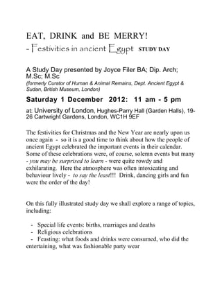 EAT, DRINK and BE MERRY!
- Festivities in ancient Egypt STUDY DAY

A Study Day presented by Joyce Filer BA; Dip. Arch;
M.Sc; M.Sc
(formerly Curator of Human & Animal Remains, Dept. Ancient Egypt &
Sudan, British Museum, London)

Saturday 1 December 2012: 11 am - 5 pm
at: University of London, Hughes-Parry Hall (Garden Halls), 19-
26 Cartwright Gardens, London, WC1H 9EF

The festivities for Christmas and the New Year are nearly upon us
once again - so it is a good time to think about how the people of
ancient Egypt celebrated the important events in their calendar.
Some of these celebrations were, of course, solemn events but many
- you may be surprised to learn - were quite rowdy and
exhilarating. Here the atmosphere was often intoxicating and
behaviour lively - to say the least!!! Drink, dancing girls and fun
were the order of the day!


On this fully illustrated study day we shall explore a range of topics,
including:

  - Special life events: births, marriages and deaths
  - Religious celebrations
  - Feasting: what foods and drinks were consumed, who did the
entertaining, what was fashionable party wear
 