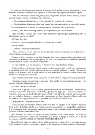 La grabe voz del Samurai penetraba en la imaginación de su hijo creando imágenes de el y sus
Samuráis escarbando sonrientes y en equipo en la tierra, poco a poco pero cada vez más rápido.
  - Para ellos necesitas a mucha más gente que tú y tu guardia personal de tres personas, incluso
que una guardia personal completa de Siete Samuráis…
  - …Necesitas que toda una tropa te ayude a escarbar los cimientos de tu templo…
  - …Necesitas llegar a la dura y sólida roca "madre" para que tu templo sea lo más solidó posible.
  Kan estaba asustado, su mirada se perdía por toda la habitación, ¡una tropa entera!
  - Padre, ¿Como puedo reclutar y formar a una tropa entera? ¡Yo solo no puedo!
   - Hijo, recuerda... no estás solo, ahora cuentas con tu tropa personal para que te ayude. ¿No les
has enseñado todo lo que sabes?
  - Si Padre, día a día.
  - Entonces... ¿que les impide a ellos hacer lo mismo que tu haces?
  - ¿El que padre?
  - ... enseñar a otros nuevos Samuráis!
   - Pero... entonces... ya no serían mi escolta personal, tendrían su propia escolta personal y...
¡Claro! ¡Seríamos toda una tropa!
  - Exacto, tú debes encontrar a tus Siete Samuráis, ahora tienes tres aprendices que quizás no se
conviertan en Samuráis, sin embargo puede ser que sí se conviertan en verdaderos Samuráis
mientras enseñan a otros a convertirse en Samuráis.
  - El viejo Samurai sacó una moneda de su bolsa y la puso en el centro de la mesa.
   - Esta moneda eres tú hijo mío. Ahora cuentas con tres personas más. - tomó otras tres monedas
y las dispuso en circulo, dejando a la moneda que representaba a Kan en el medio. - Formáis un
equipo de 4 personas, pero si cada uno de tus tres aprendices de samurai tomara a otros tres
aprendices a su cargo y les enseñara...
  - Kazo tomó nueve monedas más y las dispuso en un círculo más amplio alrededor del existente.
   - Entonces ya seríais un equipo de 13 personas. - Kan miraba con curiosidad las monedas - ¿No
son más poderosas 13 personas que 4?
  - Si Padre, creo que lo entiendo.
   - Ahora mira lo que pasa si en vez de tres aprendices cuentas con Siete Samuráis - Kan sacó ocho
monedas de su bolsa, dispuso una en el medio, apartada del grupo de 13 monedas y dispuso las
otras Siete formando un circulo alrededor de la central - Este del medio serás tú, hijo mío, cuando
seas un verdadero Samurai, y estas monedas representan a tus Siete Samuráis - Kazo resaltó este
hecho - Este es el equipo perfecto, por el que todos hemos de luchar para alcanzar.
  - ¿Porqué Padre? - Preguntó intrigado Kan.
   - Siete, hijo mío, es el número perfecto, sobre todo para los equipos. Si un equipo es mayor de
Siete, es muy difícil de controlar y de formar, es difuso como el aire pues siempre hay partidismos.
Y si es menor de Siete, siempre está incompleto, nunca existirá verdadera unión y camaradería por
que si uno solo falta, el equipo es débil.
   ¡Sin embargo! Si existe un equipo de Siete Samuráis todos están unidos, los lazos de
camaradería y la amistad se hacen casi irrompibles y su trabajo en equipo es perfecto. Ya lo decían
los antiguos... ¡SIETE SAMURÁIS PUEDEN MOVER EL MUNDO!
  Kan reflexionó sobre las palabras de su padre, era cierto su equipo de tres personas era muy
débil, no existía verdadera camaradería y pasión en los asuntos que trataban y si fueran demasiados,

                                                10
 