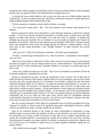 comprobar que estaba ya tapada correctamente escrutó al joven que había delante de ella intentando
hacerse creer que quizás no había visto nada distraído con alguna otra cosa.
   La mirada del joven estaba fijada en ella, así que era obvio que no se había perdido nada del
"espectáculo", la joven no pudo menos que ruborizarse, tímida por naturaleza no pudo pronunciar
ninguna palabra aunque hubiera deseado decir algo...
   El joven, notando su vergüenza intentó subirle el ánimo a su amiga.
   - No sé por qué te tapas tanto - dijo - Eres muy hermosa, tanto encima como debajo de las
sábanas.
   Rosana enrojeció de cólera ¡Sería descarado! Le miró fijamente dispuesta a cantarle las cuarenta
cuando... se fijó en la inocente mirada del muchacho. La miraba como se puede mirar una bella
pintura, no había nada lascivo ni pervertido en él, más bien todo lo contrario, su mirada sólo
reflejaba una inocencia increíble. En ese momento la joven recordó las palabras del General de
generales el día anterior "¡Mi hijo es más inocente que una lechuga!" había dicho... Rosana no pudo
menos que imaginarse a Kan como una lechuga gigante con kimono y espada Samurai. Ante la
mera idea de que estaba prometida a una "lechuga Samurai" no pudo contener una enorme
carcajada.
   - ¿De qué te ríes? - Dijo el Joven Samurai incómodo - ¿He dicho algo inapropiado?
   - No Kan - contestó alegre conteniendo la risa - todo lo contrario - y lanzándole un beso añadió -
¡Eres un cielo!
   Ahora fue el joven quien se ruborizó de arriba a abajo, la joven no pudo contener el pensamiento
de pensar que igual en vez de una lechuga samurai era un "¡tomate Samurai!". Una risita contenida
cruzó la cara de la bella muchacha que, temiendo ofender a su salvador, se controló para que no
fuera a más.
   - Estoy muy contento de saber que eres feliz - dijo el joven comandante acercándose al lecho de
la hermosa muchacha y sentándose en su borde.
   Rosana se intranquilizó un poco, un mar de sentimientos cruzó su pecho. Por un lado Kan la
había salvado de la muerte el día anterior, también sabía que era su prometido y que era aún un niño
inocente, pero ella no podía dejar de ver a un Samurai, a un hombre y después de todo ella estaba
totalmente desnuda debajo de las sábanas y él estaba allí sentado tranquilamente en su lecho, es
cierto que lo hacía con inocencia, sin segundas intenciones, pero la joven no pudo menos que
ruborizarse y sentirse un poco insegura... a la par que también se sentía segura por la protección que
sabía que el joven le brindaba ante cualquier ataque... en un momento cortó el hilo de pensamientos
temiendo que su prometido pudiera leerlos en su cara, sin embargo después de mirarlo fijamente
comprendió que él no era capaz de intuir tales cosas. Quizás fuera un Comandante Samurai
exquisitamente entrenado en el arte de la guerra y los ejércitos, pero respecto a mujeres aún sabía
menos que la mayoría de los hombres ¡Y eso ya era decir poco!
  Kan por su parte interpretó el tibio rubor de su prometida como un efecto secundario de la risa.
Tampoco le extrañó su silencio pues él lo agradeció para poder contemplarla hermosa y pálida
contra la suavidad de las sedas y el negro ondular de sus cabellos.
   Justo en ese momento Rosana se dio cuenta de como contemplaba su prometido su larga
cabellera negra. La joven estaba muy orgullosa de ella y en ese momento se le ocurrió una idea, con
un movimiento de su brazo cambió de postura el largo fluir de sus cabellos recostándolos por
encima de su hombro derecho y colocándolo por encima de las sábanas. De esta forma, mientras
ella permaneciera sentada, sus propios cabellos le cubrían el cuerpo por encima de las sábanas, aun
en el caso de que se le resbalase la sábana otra vez su pudor quedaría totalmente tapado por sus
negros cabellos.
   - ¿De verdad te parezco guapa? - Preguntó ella al fin.

                                                 100
 