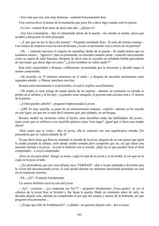 - Eres más que eso, eres muy hermosa - contestó honestamente Kan.
   Una sonrisa elevó el ánimo de la muchacha que justo iba a decir algo cuando sonó la puerta.
   - Es Gui - susurró Kan antes de decir más alto - ¿Quién es?
   - Soy Gui comandante - dijo el interpelado detrás de la puerta - me manda su madre, desea que
acudáis a desayunar al salón principal.
  - ¿Y por qué no me lo dice ella misma? - Preguntó extrañado Kan - Si está ahí mismo contigo -
Una mueca de sorpresa cruzó la cara de Rosana ¿Acaso su prometido veía a través de las puertas?
   - Eh... - contestó nervioso el experto en camuflaje detrás de la puerta - Su madre pensó que yo
resultaría menos... "agresivo" para su prometida, no deseaba causarle pesar - contestó sinceramente
como se espera de todo Samurai. Después de decir esto se escuchó un enfadado bufido procedente
de una mujer que decía algo así como "¡¡¡Estos hombres no saben nada!!!"
   Kan miró sorprendido a Rosana, visiblemente incomodada por la discusión y decidió atajar el
asunto contestando.
   - De acuerdo, en 15 minutos estaremos en el salón - y después de escuchar atentamente unos
segundos añadió - y Mamá, márchate con Gui.
   Rosana miró atentamente a su prometido, el cual le explicó sencillamente:
   - Mi madre es muy amiga de espiar detrás de las puertas - durante un momento su mirada se
perdió en el infinito y al fin dijo - ya puedes estar tranquila, la persona más cercana está a 15 metros
de la puerta.
   - ¿Cómo puedes saberlo? - preguntó impresionada la joven.
   - ¡OH! Es muy sencillo, es parte de mi entrenamiento samurai - explicó - además yo he crecido
en este lugar, así que me es más fácil situarme que, por ejemplo, en un bosque.
   Rosana meditó un momento sobre el hecho, eran increíbles todas las habilidades del joven...
tanto como que se refiriera a ese increíble palacio como "este lugar" ¡Igual que si fuera una simple
choza!
   -Será mejor que te vistas - dijo el joven, ella le contestó con una significativa mirada ¡No
pretendería que se vistiera delante de él!
   Ni que decir tiene que Kan no entendió la mirada de la joven, después de un rato pensó que igual
le estaba pisando la sábana, miró donde estaba sentado pero comprobó que no, así que lanzó una
inocente mirada a la joven... la cual le fulminó con la mirada. ¿Qué era lo que pasaba? Kan al final
comprendió... o creyó comprender.
  ¡Pero no era para tanto! Alargó su mano, cogió la ropa de la joven y se la tendió, al ver que no la
cogía se la posó al lado.
   - ¿No pretenderás que me vista delante tuyo, VERDAD? - dijo a la par enfadada y divertida ante
la visión del desconcertado joven, el cual quedó durante un momento paralizado pensando en cual
era la respuesta correcta.
   - Eh... ¿Sí? - Contestó tímidamente.
   Un sonoro bofetón cruzó la cara del joven.
   - ¡Ay! - exclamó - ¿La respuesta era No??? - preguntó tímidamente ¡Vaya genio!, al ver el
cabeceo de la joven Kan se levantó y fue hasta la puerta. Dudó un momento antes de salir, no
deseaba dejarla sola, además no comprendía el por qué del asunto y menos de la bofetada, así que
preguntó inocentemente...
   - ¿Tengo que salir de la habitación? - y añadió - no quisiera dejarte sola... por si acaso.


                                                  101
 