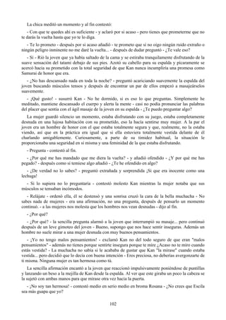 La chica meditó un momento y al fin contestó:
   - Con que te quedes ahí es suficiente - y aclaró por si acaso - pero tienes que prometerme que no
te darás la vuelta hasta que yo te lo diga.
   - Te lo prometo - después por si acaso añadió - te prometo que si no oigo ningún ruido extraño o
ningún peligro inminente no me daré la vuelta... - después de dudar preguntó - ¿Te vale eso?
   - Sí - Rió la joven que ya había saltado de la cama y se estiraba tranquilamente disfrutando de la
suave sensación del tatami debajo de sus pies. Azotó su cabello para su espalda y pícaramente se
acercó hacia su prometido con la total seguridad de que Kan nunca incumpliría una promesa como
Samurai de honor que era.
   - ¿No has descansado nada en toda la noche? - preguntó acariciando suavemente la espalda del
joven buscando músculos tensos y después de encontrar un par de ellos empezó a masajeárselos
suavemente.
   - ¡Qué gusto! - susurró Kan - No he dormido, si es eso lo que preguntas. Simplemente he
meditado, mantiene descansado el cuerpo y alerta la mente - casi no podía pronunciar las palabras
del placer que sentía con el ágil masaje de la joven en su espalda - ¿Te puedo preguntar algo?
   La mujer guardó silencio un momento, estaba disfrutando con su juego, estaba completamente
desnuda en una lujosa habitación con su prometido, eso la hacía sentirse muy mujer. A la par el
joven era un hombre de honor con el que estaba totalmente segura y que, realmente, no la estaba
viendo, así que en la práctica era igual que si ella estuviera totalmente vestida delante de él
charlando amigablemente. Curiosamente, a parte de su timidez habitual, la situación le
proporcionaba una seguridad en si misma y una feminidad de la que estaba disfrutando.
  - Pregunta - contestó al fin.
  - ¿Por qué me has mandado que me diera la vuelta? - y añadió ofendido - ¿Y por qué me has
pegado? - después como si temiese algo añadió - ¿Te he ofendido en algo?
   - ¿De verdad no lo sabes? - preguntó extrañada y sorprendida ¡Si que era inocente como una
lechuga!
  - Si lo supiera no lo preguntaría - contestó molesto Kan mientras la mujer notaba que sus
músculos se tensaban incómodos.
   - Relájate - ordenó ella, él se destensó y una sonrisa cruzó la cara de la bella muchacha - No
sabes nada de mujeres - era una afirmación, no una pregunta, después de pensarlo un momento
continuó. - a las mujeres nos molesta que los hombres nos vean desnudas - dijo al fin.
  - ¿Por qué?
   - ¿Por qué? - la sencilla pregunta alarmó a la joven que interrumpió su masaje... pero continuó
después de un leve gimoteo del joven - Bueno, supongo que nos hace sentir inseguras. Además un
hombre no suele mirar a una mujer desnuda con muy buenos pensamientos.
   - ¡Yo no tengo malos pensamientos! - exclamó Kan no del todo seguro de que eran "malos
pensamientos" - además no tienes porque sentirte insegura porque te mire ¿Acaso no te miro cuando
estás vestida? - La muchacha no sabía si le acababa de gustar que Kan "la mirase" cuando estaba
vestida... pero decidió que lo decía con buena intención - Eres preciosa, no deberías avergonzarte de
ti misma. Ninguna mujer es tan hermosa como tú.
    La sencilla afirmación encantó a la joven que reaccionó impulsivamente poniéndose de puntillas
y lanzando un beso a la mejilla de Kan desde la espalda. Al ver que este giraba un poco la cabeza se
la sujetó con ambas manos para que mirase otra vez hacia la puerta.
   - ¡No soy tan hermosa! - contestó medio en serio medio en broma Rosana - ¿No crees que Escila
sea más guapa que yo?

                                                102
 