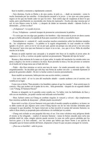 Kan lo meditó y momento y rápidamente contestó.
   - Sois distintas, Escila es Rubia y de ojos azules, tú pelo es... - dudó un momento - como la
noche iluminada por las estrellas - la descripción encantó a la joven - y tus ojos son como puntos
negros en los que me hundo cada vez que los miro - Kan sentía algo de vergüenza al decir lo que
sentía, pero sencillamente no encontraba otra forma de expresarlo - Escila está algo morena por el
sol, tú eres blanca como la leche - y después de dudar un momento añadió - además Escila es
demasiado... ¿Cómo se dice?
  - ¿Voluptuosa? - Le ayudó al joven.
  - Sí eso, Voluptuosa - contestó incapaz de pronunciar correctamente la palabra.
   - Yo creía que eso era algo que gustaba a los hombres - dijo interesada la joven sin darse cuenta
de que se había abrazado a la espalda de Kan para susurrarle al oído y escucharle mejor.
   - Normalmente sí - contestó él - suelo escuchar muchos comentarios sobre los distintos tamaños
de... las voluptuosas mujeres. - la palabra se le seguía atragantando, lo cual causaba un visible
agrado a la joven - pero yo no le veo un por qué, quizás sea porque soy aún joven y eso son cosas
"de mayores" pero creo que una Samurai es mejor si no es tan... eso, que si lo es. Debe de estorbar
mucho en la lucha.
   Rosana no pudo reprimir una carcajada y le propinó otro beso en la mejilla al joven antes de
separarse e ir, al fin, a vestirse sin poder reprimir un pensamiento "Depende del tipo de lucha".
   Rosana y Kan entraron de la mano en el gran salón, la madre del muchacho los miraba entre con
pena y alegría y los invitó a sentarse a la mesa. Kazo presidía la mesa y los dos jóvenes se sentaron
en el medio de la larga mesa uno al lado del otro.
   - Padre - dijo Kan mientras se servía una taza de zumo - he estado pensando esta noche - dijo
enigmáticamente - he decidido que sólo hay una forma de acabar con esto - y mirando fijamente al
general de generales añadió - He de ir a luchar contra el asesino personalmente.
  Kazo meditó un momento, había previsto una acción similar y contestó:
  - Eso sería inútil - al ver la cara del muchacho añadió - cuando acabases con el asesino, otro
vendría en su lugar.
   Como reza el dicho "Para prender a los bandidos captura al que los manda." - Kan asintió pues lo
conocía - Hay que acabar con el padre de tu otra... falsa prometida. - después de un segundo añadió
- con "Chang, El Samurai Oscuro"
   Rosana se atragantó, no le gustaba como sonaba eso. Ya había visto las habilidades de Kan y
sólo era un muchacho, ¡un poder similar mal utilizado sería horrible!
  - Bien, lucharé contra ese Chang en combate singular, le venceré y volveré - dijo simplemente
Kan mientras acababa de desayunar - ¿Dónde puedo encontrarlo?
   Kazo miró a su hijo, el joven Samurai creía que todo el mundo cumplía su palabra y su honor, no
se daba cuenta de que algunos seres como Chang hacían uso de las más torcidas artimañas para
conseguir lo que deseaban. Un ligero temor por su hijo recorrió el cuerpo del anciano Samurai, no
sabía si Kan estaría ya preparado para enfrentarse a la realidad por su cuenta.
   - Chang está exiliado en una pequeña Isla muy al sur. Una zona volcánica muy peligrosa donde
él mismo se ha refugiado. - explicó el anciano Samurai - nunca la hemos atacado pues sería una
pérdida inútil de vidas, ningún ejército puede recorrer la zona sin sufrir graves pérdidas por los
nocivos gases y la lava ardiente... eso sin contar que habría que hacer frente a un ejército de
renegados que no tienen sentido del honor, dispuestos a hacer lo que sea para conseguir la victoria.
  - ¡Pero eso es horrible! - saltó la joven.


                                                103
 