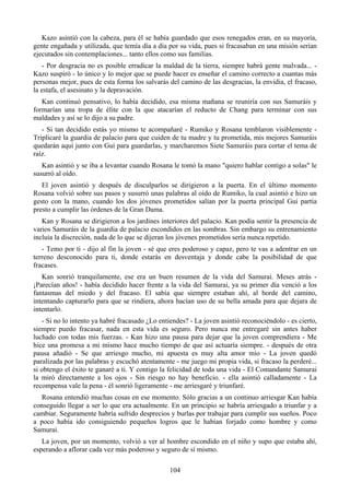 Kazo asintió con la cabeza, para él se había guardado que esos renegados eran, en su mayoría,
gente engañada y utilizada, que temía día a día por su vida, pues si fracasaban en una misión serían
ejecutados sin contemplaciones... tanto ellos como sus familias.
   - Por desgracia no es posible erradicar la maldad de la tierra, siempre habrá gente malvada... -
Kazo suspiró - lo único y lo mejor que se puede hacer es enseñar el camino correcto a cuantas más
personas mejor, pues de esta forma los salvarás del camino de las desgracias, la envidia, el fracaso,
la estafa, el asesinato y la depravación.
   Kan continuó pensativo, lo había decidido, esa misma mañana se reuniría con sus Samuráis y
formarían una tropa de élite con la que atacarían el reducto de Chang para terminar con sus
maldades y así se lo dijo a su padre.
   - Si tan decidido estás yo mismo te acompañaré - Rumiko y Rosana temblaron visiblemente -
Triplicaré la guardia de palacio para que cuiden de tu madre y tu prometida, mis mejores Samuráis
quedarán aquí junto con Gui para guardarlas, y marcharemos Siete Samuráis para cortar el tema de
raíz.
   Kan asintió y se iba a levantar cuando Rosana le tomó la mano "quiero hablar contigo a solas" le
susurró al oído.
   El joven asintió y después de disculparlos se dirigieron a la puerta. En el último momento
Rosana volvió sobre sus pasos y susurró unas palabras al oído de Rumiko, la cual asintió e hizo un
gesto con la mano, cuando los dos jóvenes prometidos salían por la puerta principal Gui partía
presto a cumplir las órdenes de la Gran Dama.
   Kan y Rosana se dirigieron a los jardines interiores del palacio. Kan podía sentir la presencia de
varios Samuráis de la guardia de palacio escondidos en las sombras. Sin embargo su entrenamiento
incluía la discreción, nada de lo que se dijeran los jóvenes prometidos sería nunca repetido.
   - Temo por ti - dijo al fin la joven - sé que eres poderoso y capaz, pero te vas a adentrar en un
terreno desconocido para ti, donde estarás en desventaja y donde cabe la posibilidad de que
fracases.
   Kan sonrió tranquilamente, ese era un buen resumen de la vida del Samurai. Meses atrás -
¡Parecían años! - había decidido hacer frente a la vida del Samurai, ya su primer día venció a los
fantasmas del miedo y del fracaso. El sabía que siempre estaban ahí, al borde del camino,
intentando capturarlo para que se rindiera, ahora hacían uso de su bella amada para que dejara de
intentarlo.
   - Si no lo intento ya habré fracasado ¿Lo entiendes? - La joven asintió reconociéndolo - es cierto,
siempre puedo fracasar, nada en esta vida es seguro. Pero nunca me entregaré sin antes haber
luchado con todas mis fuerzas. - Kan hizo una pausa para dejar que la joven comprendiera - Me
hice una promesa a mi mismo hace mucho tiempo de que así actuaría siempre. - después de otra
pausa añadió - Se que arriesgo mucho, mi apuesta es muy alta amor mío - La joven quedó
paralizada por las palabras y escuchó atentamente - me juego mi propia vida, si fracaso la perderé...
si obtengo el éxito te ganaré a ti. Y contigo la felicidad de toda una vida - El Comandante Samurai
la miró directamente a los ojos - Sin riesgo no hay beneficio. - ella asintió calladamente - La
recompensa vale la pena - él sonrió ligeramente - me arriesgaré y triunfaré.
  Rosana entendió muchas cosas en ese momento. Sólo gracias a un continuo arriesgar Kan había
conseguido llegar a ser lo que era actualmente. En un principio se habría arriesgado a triunfar y a
cambiar. Seguramente habría sufrido desprecios y burlas por trabajar para cumplir sus sueños. Poco
a poco había ido consiguiendo pequeños logros que le habían forjado como hombre y como
Samurai.
   La joven, por un momento, volvió a ver al hombre escondido en el niño y supo que estaba ahí,
esperando a aflorar cada vez más poderoso y seguro de sí mismo.

                                                 104
 