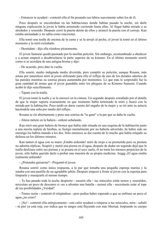 - Entonces te ayudaré - contestó ella al fin posando sus labios suavemente sobre los de él.
   Poco después se encontraban en las habitaciones donde habían pasado la noche, sin darle
ninguna explicación la joven le había arrastrado corriendo hasta ellas. Al llegar había mirado a su
alrededor y sonreído. Después cerró la puerta detrás de ellos y atrancó la puerta con el cerrojo. Kan
estaba anonadado y no sabía como reaccionar.
  Ella tomó una toalla de encima de la cama y se la arrojó al pecho, el joven la tomó en el último
momento y la miró extrañado.
   - Desnúdate - dijo ella riéndose pícaramente.
   El joven Samurai quedó pasmado por la insólita petición. Sin embargo, acostumbrado a obedecer
y a actuar empezó a desabrocharse la parte superior de su kimono. En el último momento sonrió
como si se acordara de una antigua broma y dijo:
   - De acuerdo, pero date la vuelta.
   Ella sonrió, medio indignada medio divertida, pero cumplió su petición, aunque Rosana, más
astuta por naturaleza miró al joven utilizando para ello el reflejo de uno de los dorados adornos de
las paredes mientras su sonrisa pícara aumentaba por momentos. Lo que más le sorprendió fue la
gran cantidad de armas que el joven guardaba entre los pliegues de su Kimono Samurai. Cuando
acabó le dijo sencillamente.
   - Tápate con la toalla.
   El joven tomó la toalla y se la enroscó en la cintura. Un segundo después extrañado por el detalle
de que la mujer supiera exactamente en que momento había terminado la miró y buscó con la
mirada por la habitación. Poco tardó en darse cuenta del engaño de la mujer y se rió ante su astucia
haciéndole una seña por medio del reflejo.
   Rosana se rió abiertamente y puso una sonrisa de "te gané" a la par que se daba la vuelta.
   - Ahora métete en la bañera - ordenó señalando.
   Kan miró una gran bañera de bronce que había sido situada en una esquina de la habitación junto
a una mesita repleta de hierbas, se fustigó mentalmente por no haberla advertido, de haber sido un
enemigo los habría matado a los dos. Sólo entonces se dio cuenta de lo mucho que había relajado su
defensa en los últimos minutos.
   Kan tanteó el agua con su mano ¡Estaba ardiendo! miró de reojo a su prometida pero su postura
no admitía réplicas. Suspiró y metió una pierna en el agua, después de dudar un segundo dejó que la
toalla deslizase entre sus piernas y se posara en el seco suelo, él no tenía los mismos prejuicios de la
joven, sólo había querido darle a probar una muestra de su propia medicina. Arggg ¡El agua estaba
realmente ardiendo!
   - ¿Pretendes guisarme? - Preguntó el joven.
   Rosana sonrió como única respuesta, a la par que tomaba una pequeña esponja marina y la
untaba con una pastilla de un agradable jabón. Después empezó a frotar al joven con la esponja para
limpiarle y masajearle al mismo tiempo.
   - Te has pasado toda la noche despierto - susurró ella - tus músculos están tensos y resentidos,
necesitan un poco de descanso si vas a afrontar una batalla - razonó ella - necesitarás estar al tope
de tus posibilidades ¿Verdad?
  - Tienes razón - contestó él relajándose - pero podías haber esperado a que se enfriase un poco el
agua ¿no crees?
    - ¡No! - contestó ella enérgicamente - este calor ayudará a relajarse a tus músculos, mira - señaló
- tú piel ya está roja, eso indica que tu sangre está fluyendo con más libertad, limpiando tu cuerpo


                                                   105
 