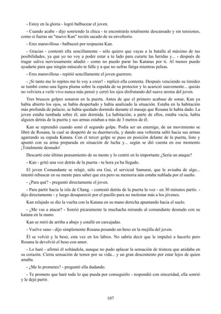 - Estoy en la gloria - logró balbucear el joven.
  - Cuando acabe - dijo sonriendo la chica - te encontrarás totalmente descansado y sin tensiones,
como si fueras un "nuevo Kan" recién sacado de su envoltorio.
   - Eres maravillosa - balbuceó por respuesta Kan.
   - Gracias - contestó ella sencillamente - sólo quiero que vayas a la batalla al máximo de tus
posibilidades, ya que yo no voy a poder estar a tu lado para curarte las heridas y... - después de
tragar saliva nerviosamente añadió - como no puedo parar las Katanas por ti. Al menos puedo
ayudarte para que ningún músculo te falle y a que no sufras fatiga mientras peleas.
   - Eres maravillosa - repitió sencillamente el joven guerrero.
   - ¡Si tanto me lo repites me lo voy a creer! - replicó ella contenta. Después venciendo su timidez
se tumbó como una ligera pluma sobre la espalda de su protector y lo acarició suavemente... quizás
no volviera a verle vivo nunca más pensó y cerró los ojos disfrutando del suave aroma del joven.
   Tres bruscos golpes sonaron en la puerta. Antes de que el primero acabase de sonar, Kan ya
había abierto los ojos, se había despertado y había analizado la situación. Estaba en la habitación
más profunda de palacio, se había quedado dormido durante el masaje que Rosana le había dado. La
joven estaba tumbada sobre él, aún dormida. La habitación, a parte de ellos, estaba vacía, había
alguien detrás de la puerta y sus armas estaban a más de 3 metros de él.
   Kan se reprendió cuando sonó el segundo golpe. Podía ser un enemigo, de un movimiento se
libró de Rosana, la cual se despertó de su duermevela, y dando una voltereta saltó hacia sus armas
agarrando su espada Katana. Con el tercer golpe se puso en posición delante de la puerta, listo y
apuntó con su arma preparada en situación de lucha y... según se dió cuenta en ese momento
¡Totalmente desnudo!
   Descartó este último pensamiento de su mente y lo centró en lo importante ¿Sería un ataque?
   - Kan - gritó una voz detrás de la puerta - tu hora ya ha llegado.
   El joven Comandante se relajó, sólo era Gui, el servicial Samurai, que le avisaba de algo...
intentó rebuscar en su mente para saber que era pero su memoria aún estaba nublada por el sueño.
   - ¿Para qué? - preguntó directamente el joven.
   - Para partir hacia la isla de Chang. - contestó detrás de la puerta la voz - en 30 minutos partís. -
dijo directamente - y luego desapareció por el pasillo para no molestar más a los jóvenes.
   Kan relajado se dio la vuelta con la Katana en su mano derecha apuntando hacia el suelo.
   - ¿Me vas a atacar? - Sonrió pícaramente la muchacha mirando al comandante desnudo con su
katana en la mano.
   Kan se miró de arriba a abajo y estalló en carcajadas.
   - Vuelve sano - dijo simplemente Rosana posando un beso en la mejilla del joven.
  Él se volvió y la besó, esta vez en los labios. No sabría decir que le impulsó a hacerlo pero
Rosana le devolvió el beso con amor.
   - Lo haré - afirmó él soltándola, aunque no pudo aplacar la sensación de tristeza que anidaba en
su corazón. Cierta sensación de temor por su vida... y un gran descontento por estar lejos de quien
amaba.
   - ¿Me lo prometes? - preguntó ella dudando.
   - Te prometo que haré todo lo que pueda por conseguirlo - respondió con sinceridad, ella sonrió
y le dejó partir.



                                                  107
 