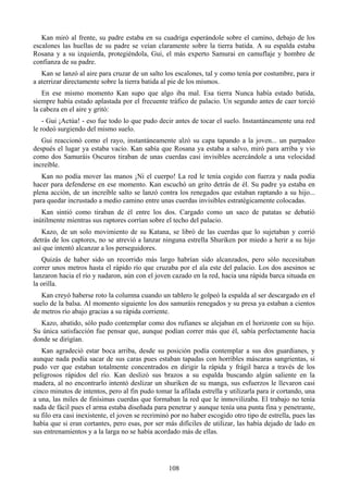 Kan miró al frente, su padre estaba en su cuadriga esperándole sobre el camino, debajo de los
escalones las huellas de su padre se veían claramente sobre la tierra batida. A su espalda estaba
Rosana y a su izquierda, protegiéndola, Gui, el más experto Samurai en camuflaje y hombre de
confianza de su padre.
   Kan se lanzó al aire para cruzar de un salto los escalones, tal y como tenía por costumbre, para ir
a aterrizar directamente sobre la tierra batida al pie de los mismos.
   En ese mismo momento Kan supo que algo iba mal. Esa tierra Nunca había estado batida,
siempre había estado aplastada por el frecuente tráfico de palacio. Un segundo antes de caer torció
la cabeza en el aire y gritó:
    - Gui ¡Actúa! - eso fue todo lo que pudo decir antes de tocar el suelo. Instantáneamente una red
le rodeó surgiendo del mismo suelo.
   Gui reaccionó como el rayo, instantáneamente alzó su capa tapando a la joven... un parpadeo
después el lugar ya estaba vacío. Kan sabía que Rosana ya estaba a salvo, miró para arriba y vio
como dos Samuráis Oscuros tiraban de unas cuerdas casi invisibles acercándole a una velocidad
increíble.
   Kan no podía mover las manos ¡Ni el cuerpo! La red le tenía cogido con fuerza y nada podía
hacer para defenderse en ese momento. Kan escuchó un grito detrás de él. Su padre ya estaba en
plena acción, de un increíble salto se lanzó contra los renegados que estaban raptando a su hijo...
para quedar incrustado a medio camino entre unas cuerdas invisibles estratégicamente colocadas.
   Kan sintió como tiraban de él entre los dos. Cargado como un saco de patatas se debatió
inútilmente mientras sus raptores corrían sobre el techo del palacio.
   Kazo, de un solo movimiento de su Katana, se libró de las cuerdas que lo sujetaban y corrió
detrás de los captores, no se atrevió a lanzar ninguna estrella Shuriken por miedo a herir a su hijo
así que intentó alcanzar a los perseguidores.
   Quizás de haber sido un recorrido más largo habrían sido alcanzados, pero sólo necesitaban
correr unos metros hasta el rápido río que cruzaba por el ala este del palacio. Los dos asesinos se
lanzaron hacia el río y nadaron, aún con el joven cazado en la red, hacia una rápida barca situada en
la orilla.
   Kan creyó haberse roto la columna cuando un tablero le golpeó la espalda al ser descargado en el
suelo de la balsa. Al momento siguiente los dos samuráis renegados y su presa ya estaban a cientos
de metros río abajo gracias a su rápida corriente.
  Kazo, abatido, sólo pudo contemplar como dos rufianes se alejaban en el horizonte con su hijo.
Su única satisfacción fue pensar que, aunque podían correr más que él, sabía perfectamente hacia
donde se dirigían.
   Kan agradeció estar boca arriba, desde su posición podía contemplar a sus dos guardianes, y
aunque nada podía sacar de sus caras pues estaban tapadas con horribles máscaras sangrientas, si
pudo ver que estaban totalmente concentrados en dirigir la rápida y frágil barca a través de los
peligrosos rápidos del río. Kan deslizó sus brazos a su espalda buscando algún saliente en la
madera, al no encontrarlo intentó deslizar un shuriken de su manga, sus esfuerzos le llevaron casi
cinco minutos de intentos, pero al fin pudo tomar la afilada estrella y utilizarla para ir cortando, una
a una, las miles de finísimas cuerdas que formaban la red que le inmovilizaba. El trabajo no tenía
nada de fácil pues el arma estaba diseñada para penetrar y aunque tenía una punta fina y penetrante,
su filo era casi inexistente, el joven se recriminó por no haber escogido otro tipo de estrella, pues las
había que si eran cortantes, pero esas, por ser más difíciles de utilizar, las había dejado de lado en
sus entrenamientos y a la larga no se había acordado más de ellas.




                                                  108
 