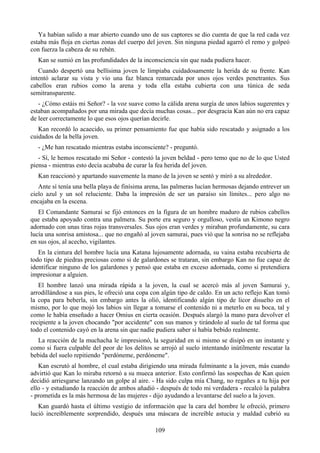 Ya habían salido a mar abierto cuando uno de sus captores se dio cuenta de que la red cada vez
estaba más floja en ciertas zonas del cuerpo del joven. Sin ninguna piedad agarró el remo y golpeó
con fuerza la cabeza de su rehén.
  Kan se sumió en las profundidades de la inconsciencia sin que nada pudiera hacer.
   Cuando despertó una bellísima joven le limpiaba cuidadosamente la herida de su frente. Kan
intentó aclarar su vista y vio una faz blanca remarcada por unos ojos verdes penetrantes. Sus
cabellos eran rubios como la arena y toda ella estaba cubierta con una túnica de seda
semitransparente.
   - ¿Cómo estáis mi Señor? - la voz suave como la cálida arena surgía de unos labios sugerentes y
estaban acompañados por una mirada que decía muchas cosas... por desgracia Kan aún no era capaz
de leer correctamente lo que esos ojos querían decirle.
   Kan recordó lo acaecido, su primer pensamiento fue que había sido rescatado y asignado a los
cuidados de la bella joven.
  - ¿Me han rescatado mientras estaba inconsciente? - preguntó.
   - Sí, le hemos rescatado mi Señor - contestó la joven beldad - pero temo que no de lo que Usted
piensa - mientras esto decía acababa de curar la fea herida del joven.
  Kan reaccionó y apartando suavemente la mano de la joven se sentó y miró a su alrededor.
   Ante sí tenía una bella playa de finísima arena, las palmeras lucían hermosas dejando entrever un
cielo azul y un sol reluciente. Daba la impresión de ser un paraíso sin límites... pero algo no
encajaba en la escena.
   El Comandante Samurai se fijó entonces en la figura de un hombre maduro de rubios cabellos
que estaba apoyado contra una palmera. Su porte era seguro y orgulloso, vestía un Kimono negro
adornado con unas tiras rojas transversales. Sus ojos eran verdes y miraban profundamente, su cara
lucía una sonrisa amistosa... que no engañó al joven samurai, pues vió que la sonrisa no se reflejaba
en sus ojos, al acecho, vigilantes.
   En la cintura del hombre lucía una Katana lujosamente adornada, su vaina estaba recubierta de
todo tipo de piedras preciosas como si de galardones se trataran, sin embargo Kan no fue capaz de
identificar ninguno de los galardones y pensó que estaba en exceso adornada, como si pretendiera
impresionar a alguien.
   El hombre lanzó una mirada rápida a la joven, la cual se acercó más al joven Samurai y,
arrodillándose a sus pies, le ofreció una copa con algún tipo de caldo. En un acto reflejo Kan tomó
la copa para beberla, sin embargo antes la olió, identificando algún tipo de licor disuelto en el
mismo, por lo que mojó los labios sin llegar a tomarse el contenido ni a meterlo en su boca, tal y
como le había enseñado a hacer Omius en cierta ocasión. Después alargó la mano para devolver el
recipiente a la joven chocando "por accidente" con sus manos y tirándolo al suelo de tal forma que
todo el contenido cayó en la arena sin que nadie pudiera saber si había bebido realmente.
  La reacción de la muchacha le impresionó, la seguridad en si mismo se disipó en un instante y
como si fuera culpable del peor de los delitos se arrojó al suelo intentando inútilmente rescatar la
bebida del suelo repitiendo "perdóneme, perdóneme".
   Kan escrutó al hombre, el cual estaba dirigiendo una mirada fulminante a la joven, más cuando
advirtió que Kan lo miraba retornó a su mueca anterior. Esto confirmó las sospechas de Kan quien
decidió arriesgarse lanzando un golpe al aire. - Ha sido culpa mía Chang, no regañes a tu hija por
ello - y estudiando la reacción de ambos añadió - después de todo mi verdadera - recalcó la palabra
- prometida es la más hermosa de las mujeres - dijo ayudando a levantarse del suelo a la joven.
   Kan guardó hasta el último vestigio de información que la cara del hombre le ofreció, primero
lució increíblemente sorprendido, después una máscara de increíble astucia y maldad cubrió su

                                                109
 