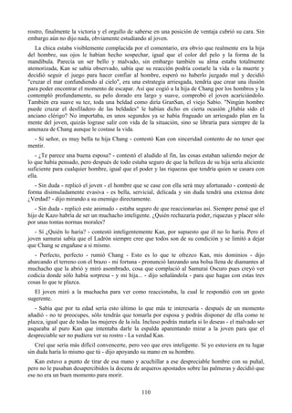rostro, finalmente la victoria y el orgullo de saberse en una posición de ventaja cubrió su cara. Sin
embargo aún no dijo nada, obviamente estudiando al joven.
   La chica estaba visiblemente complacida por el comentario, era obvio que realmente era la hija
del hombre, sus ojos le habían hecho sospechar, igual que el color del pelo y la forma de la
mandíbula. Parecía un ser bello y malvado, sin embargo también su alma estaba totalmente
atemorizada, Kan se sabía observado, sabía que su reacción podría costarle la vida o la muerte y
decidió seguir el juego para hacer confiar al hombre, esperó no haberlo juzgado mal y decidió
"cruzar el mar confundiendo al cielo", era una estrategia arriesgada, tendría que crear una ilusión
para poder encontrar el momento de escapar. Así que cogió a la hija de Chang por los hombros y la
contempló profundamente, su pelo dorado era largo y suave, comprobó el joven acariciándolo.
También era suave su tez, toda una beldad como diría GranSan, el viejo Sabio. "Ningún hombre
puede cruzar el desfiladero de las beldades" le habían dicho en cierta ocasión ¿Había sido el
anciano clérigo? No importaba, en unos segundos ya se había fraguado un arriesgado plan en la
mente del joven, quizás lograse salir con vida de la situación, sino se libraría para siempre de la
amenaza de Chang aunque le costase la vida.
  - Sí señor, es muy bella tu hija Chang - contestó Kan con sinceridad contento de no tener que
mentir.
   - ¿Te parece una buena esposa? - contestó el aludido al fin, las cosas estaban saliendo mejor de
lo que había pensado, pero después de todo estaba seguro de que la belleza de su hija sería aliciente
suficiente para cualquier hombre, igual que el poder y las riquezas que tendría quien se casara con
ella.
   - Sin duda - replicó el joven - el hombre que se case con ella será muy afortunado - contestó de
forma disimuladamente evasiva - es bella, servicial, delicada y sin duda tendrá una extensa dote
¿Verdad? - dijo mirando a su enemigo directamente.
   - Sin duda - replicó este animado - estaba seguro de que reaccionarías así. Siempre pensé que el
hijo de Kazo habría de ser un muchacho inteligente. ¿Quién rechazaría poder, riquezas y placer sólo
por unas tontas normas morales?
   - Sí ¿Quién lo haría? - contestó inteligentemente Kan, por supuesto que él no lo haría. Pero el
joven samurai sabía que el Ladrón siempre cree que todos son de su condición y se limitó a dejar
que Chang se engañase a si mismo.
   - Perfecto, perfecto - rumió Chang - Esto es lo que te ofrezco Kan, mis dominios - dijo
abarcando el terreno con el brazo - mi fortuna - pronunció lanzando una bolsa llena de diamantes al
muchacho que la abrió y miró asombrado, cosa que complació al Samurai Oscuro pues creyó ver
codicia donde sólo había sorpresa - y mi hija... - dijo señalándola - para que hagas con estas tres
cosas lo que te plazca.
   El joven miró a la muchacha para ver como reaccionaba, la cual le respondió con un gesto
sugerente.
   - Sabía que por tu edad sería esto último lo que más te interesaría - después de un momento
añadió - no te preocupes, sólo tendrás que tomarla por esposa y podrás disponer de ella como te
plazca, igual que de todas las mujeres de la isla. Incluso podrás matarla si lo deseas - el malvado ser
asqueaba al puro Kan que intentaba darle la espalda aparentando mirar a la joven para que el
despreciable ser no pudiera ver su rostro - La verdad Kan.
   Creí que sería más difícil convencerte, pero veo que eres inteligente. Si yo estuviera en tu lugar
sin duda haría lo mismo que tú - dijo apoyando su mano en su hombro.
   Kan estuvo a punto de tirar de esa mano y acuchillar a ese despreciable hombre con su puñal,
pero no le pasaban desapercibidos la docena de arqueros apostados sobre las palmeras y decidió que
ese no era un buen momento para morir.

                                                 110
 