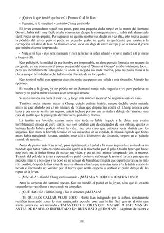 - ¿Qué es lo que tendré que hacer? - Pronunció al fin Kan.
   - Sígueme, te lo enseñaré - contestó Chang partiendo.
   El joven comandante siguió sus pasos, pero una pequeña duda surgió en la mente del Samurai
Oscuro, había sido muy fácil, estaba convencido de que le conseguiría pero... había sido demasiado
fácil. Podía ser un engaño. Por supuesto no quería mostrar sus dudas en voz alta, esto podría causar
la pérdida del joven pero sí pedir un pequeño gesto, un gesto insignificante que mostrara la
corrupción del alma de Kan. Se frenó en seco, sacó una daga de entre su ropa y se la tendió al joven
que miraba el arma sorprendido.
   - Mata a mi hija - dijo sencillamente y para reforzar la orden añadió - o yo te mataré a ti primero
y luego a ella.
   Kan palideció, la maldad de ese hombre era impensable, su alma parecía formada por retazos de
porquería, en ese momento el joven comprendió que el "Samurai Oscuro" estaba totalmente loco...
pero era increíblemente inteligente. Si ahora se negaba sin duda moriría, pero no podía matar a la
chica aunque de haberlo hecho habría sido liberada de su loco padre.
  Kan tomó el puñal con aparente decisión, tenía que pensar una salida a esta situación. Manejó las
opciones:
  Si mataba a la joven, ya no podría ser un Samurai nunca más, seguiría vivo pero perdería su
honor y no podría mirar a la cara a los seres que amaba.
   Si no la mataba sin duda el moriría, ¡y luego ella también moriría! Su negativa sería en vano.
   También podía intentar atacar a Chang, quizás pudiera herirle, aunque dudaba poder matarle
antes de caer abatido por el sin número de flechas que dispararían contra él. Chang conocía esta
baza y por eso se sentía tan seguro, quizás incluso portase una armadura debajo del kimono, una
cota de mallas que le protegería de Shurikens, puñales y flechas.
   La tensión era horrible, cuatro pasos más tarde ya había llegado a la chica, esta estaba
horriblemente pálida de puro terror, sus ojos estaban casi desencajados de sus órbitas, quizás si
hubiera huido habría podido salvar la vida... no, está claro que entonces sería abatida por los
arqueros. Kan notó la horrible tensión en los músculos de su espalda, la misma espalda que horas
antes había masajeado Rosana, ansiaba estar allí a kilómetros de distancia, seguro en el palacio
cuando de repente...
   Antes de pensar más Kan actuó, pasó rápidamente el puñal a la mano izquierda e imitando a un
bandido que había visto en cierta ocasión agarró a la muchacha por el pelo. Odiaba tener que hacer
esto pero era la única forma de salvar sus vidas y era un mal menor comparado con la muerte.
Tirando del pelo de la joven y apoyando su puñal contra su estómago le retorció la cara para que no
pudiera mirarle a los ojos y la besó en un amago de brutalidad fingida que esperó pareciese lo más
real posible, después la tiró sobre la misma sábana sobre la que minutos antes ella le había curado la
herida e intentando no vomitar por el horror que sentía empezó a deslizar el puñal debajo de las
ropas de la joven.
   - ¡MÁTALA! - Gruñó Chang entusiasmado - ¡MÁTALA Y TODO ESTO SERÁ TUYO!
   Ante la sorpresa del samurai oscuro, Kan no hundió el puñal en la joven, sino que lo levantó
rasgando sus vestiduras y mostrando su desnudez.
   - ¿QUÉ HACES? - Gritó Chang - No te demores ¡MÁTALA!
   - TE QUIERES CALLAR VIEJO LOCO - Gritó Kan indignado por la cólera, rápidamente
rectificó intentando sonar lo más amenazador posible, cosa que le fue fácil gracias al odio que
sentía contra ese ser inmundo - ESTÁS LOCO SI CREES QUE MATARÉ A ESTE MANJAR
ANTES DE HABERLO DISFRUTADO UN BUEN RATO ¡¡¡IDIOTA!!! - Lágrimas de cólera e


                                                 111
 