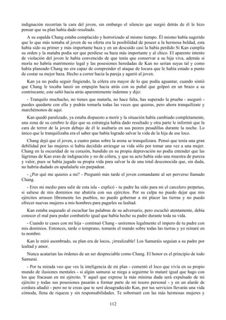 indignación recorrían la cara del joven, sin embargo el silencio que surgió detrás de él le hizo
pensar que su plan había dado resultado.
   A su espalda Chang estaba complacido y horrorizado al mismo tiempo. Él mismo había sugerido
que lo que más tentaba al joven de su oferta era la posibilidad de poseer a la hermosa beldad, esta
había sido su primer y más importante baza y en un descuido casi la había perdido Si Kan cumplía
su orden y la mataba podía ser que perdiese su baza más importante y al chico. El aparente intento
de violación del joven le había convencido de que tenía que conservar a su hija viva, además si
moría no habría matrimonio legal y las posesiones heredadas de Kan no serían suyas tal y como
había planeado Chang no era capaz de comprender el ataque de locura que le había estado a punto
de costar su mejor baza. Hecho a correr hacia la pareja y agarró al joven.
  Kan ya no podía seguir fingiendo, la cólera era mayor de lo que podía aguantar, cuando sintió
que Chang le tocaba lanzó un empujón hacia atrás con su puñal que golpeó en un brazo a su
contrincante, este saltó hacia atrás aparentemente indemne y dijo:
  - Tranquilo muchacho, no tienes que matarla, no hace falta, has superado la prueba - aseguró -
puedes quedarte con ella y podrás tomarla todas las veces que quieras, pero ahora tranquilízate y
marchémonos de aquí.
   Kan quedó paralizado, ya estaba dispuesto a morir y la situación había cambiado completamente,
una zona de su cerebro le dijo que su estrategia había dado resultado y otra parte le informó que la
cara de terror de la joven debajo de él le asaltaría en sus peores pesadillas durante la noche. Lo
único que le tranquilizaba era el saber que había logrado salvar la vida de la hija de ese loco.
   Chang dejó que el joven, a cuatro patas sobre la arena se tranquilizara. Pensó que tenía una gran
debilidad por las mujeres si había decidido arriesgar su vida sólo por tomar una vez a una mujer.
Chang en la oscuridad de su corazón, hundido en su propia depravación no podía entender que las
lágrimas de Kan eran de indignación y no de cólera, y que su acto había sido una muestra de pureza
y valor, pues se había jugado su propia vida para salvar la de una total desconocida que, sin duda,
no habría dudado en apuñalarle sin parpadear.
  - ¿Por qué me quieres a mi? - Preguntó más tarde el joven comandante al ser perverso llamado
Chang.
   - Eres mi medio para salir de esta isla - explicó - tu padre ha sido para mi el carcelero perpetuo,
si saliese de mis dominios me abatiría con sus ejércitos. Por su culpa no puedo dejar que mis
ejércitos arrasen libremente los pueblos, no puedo gobernar a mi placer las tierras y no puedo
ofrecer nuevas mujeres a mis hombres para pagarles su lealtad.
  Kan estaba asqueado al escuchar las palabras de su adversario, pero escuchó atentamente, debía
conocer el mal para poder combatirlo igual que había hecho su padre durante toda su vida.
   - Cuando te cases con mi hija - continuó Chang - uniremos legalmente el impero de tu padre con
mis dominios. Entonces, tarde o temprano, tomarás el mando sobre todas las tierras y yo reinaré en
tu nombre.
   Kan le miró asombrado, su plan era de locos, ¡irrealizable! Los Samuráis seguían a su padre por
lealtad y amor.
  Nunca acatarían las órdenes de un ser despreciable como Chang. El honor es el principio de todo
Samurai.
   - Por tu mirada veo que ves la inteligencia de mi plan - comentó el loco que vivía en su propio
mundo de ilusiones mentales - si algún samurai se niega a seguirme lo mataré igual que hago con
los que fracasan en mi ejército. Y aquel que exprese la más mínima duda será expulsado de mi
ejército y todas sus posesiones pasarán a formar parte de mi tesoro personal - y en un alarde de
cordura añadió - pero no te creas que te seré desagradecido Kan, por tus servicios llevarás una vida
cómoda, llena de riqueza y sin responsabilidades. Te sobornaré con las más hermosas mujeres y

                                                 112
 