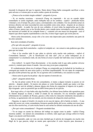trayendo la desgracia del que lo siguiera. Hasta ahora Chang había conseguido sacrificar a otros
para salvarse a si mismo pero su suerte estaba a punto de terminar.
   - ¿Nunca se ha revelado ningún soldado? - preguntó el joven.
   - Sí, en muchas ocasiones - reconoció Chang sin importarle - de vez en cuando algún
comandante se sentía engañado, antes trabajaba más en las sombras - explicó - predicaba buena
voluntad y con el tiempo iba, poco a poco, corrompiendo a mis soldados. Eso me permitía actuar en
terrenos abiertos sin tener necesidad de estar escondido como estoy ahora - después de un silencio
dramático añadió - tu padre fue uno de esos soldados, el creyó todas las paparruchas que le dije
sobre el honor, parece que ya las llevaba dentro, pero cuando quise corromperle creó una rebelión,
me traicionó en nombre de ese estúpido honor y - comentó con una mueca de desagrado - creó el
imperio que ahora regenta expulsándome a esta isla, el único lugar seguro que existe para mi.
   Ahora actúo directamente, escojo sólo a los seres más depravados para enseñarles una parte de
las artes samuráis.
   Kan miró extrañado al hombre.
   -¿Por qué sólo una parte? - preguntó el joven.
   - Así me es más fácil controlarlos - explicó el estúpido ser - me conservo más poderoso que ellos
para que me teman.
  - Pero si les enseñas todo lo que sabes tu ejército sería mucho más poderoso - replicó el
Comandante Samurai - ¿No te beneficiaría eso más aún? ¡Así es como trabajamos en el
campamento! Lo enseñamos todo, de esta forma al crecer el poder del individuo crece el poder del
equipo.
  - Eres imbécil - le espetó Chan directamente - si les enseñas todo lo que sabes podrán volverse
contra ti y matarte para tomar el mando. Aún eres muy joven para comprender.
  El verdaderamente idiota era el maligno Chang, no comprendía que la lealtad de los hombres se
conseguía por medio de unos actos justos y un honor inquebrantable. No era capaz de comprender
que para recibir primero hay que dar. En su egoísmo sólo se debilitaba y eso causaría su caída.
   - Ahora serás tú quien ha de pelear - dijo de repente el retorcido ser.
   - ¿Qué? - preguntó atónito Kan.
   - Sí, has de pelear contra 20 de mis comandantes, si matas a alguno tomarás su puesto en mi
ejército. - después añadió - Si mueres mis planes se verán frustrados, tendré que matar a mi hija,
pues ya no me será de utilidad y planear alguna otra forma de conquistar el imperio de tu padre -
dijo resignado - pero no permitiré que un débil forme parte de mi ejército.
   Kan tragó saliva, el viaje había sido algo horrible y las últimas horas habían sido agotadoras para
él. Intentó despejar su mente y midió el estado de sus músculos. En ese momento agradeció
infinitamente los cuidados de Rosana, gracias a ellos tenía los músculos totalmente descansados y
en forma, su agotamiento sólo era mental, con tres minutos de relajación estaría perfecto.
   - Sígueme, te espera el triunfo o la muerte en mi casa de reposo, ahí te batirás en duelo. - A una
orden del oscuro sus veinte comandantes formaron guardia detrás del joven, estaban nerviosos pues
uno de ellos moriría hoy, el corto trecho hasta la casa serían los últimos momentos de uno de ellos.
   - ¿Por qué veinte comandantes? - Preguntó extrañado Kan.
   - Yo no tengo en cuenta las idioteces del trabajo en equipo como tu padre - replicó Chang
mientras andaba - mi número de comandantes es infinito, todo aquel que consiga sobrevivir hasta
llegar a ese puesto será bienvenido.
   Kan no respondió, cada vez veía con más claridad que el ejército de renegados era mucho más
frágil de lo que parecía, relajó su mente para aprovechar el corto trayecto para descansar y

                                                  114
 