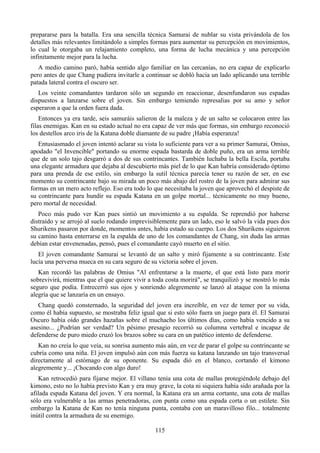 prepararse para la batalla. Era una sencilla técnica Samurai de nublar su vista privándola de los
detalles más relevantes limitándolo a simples formas para aumentar su percepción en movimientos,
lo cual le otorgaba un relajamiento completo, una forma de lucha mecánica y una percepción
infinitamente mejor para la lucha.
   A medio camino paró, había sentido algo familiar en las cercanías, no era capaz de explicarlo
pero antes de que Chang pudiera invitarle a continuar se dobló hacia un lado aplicando una terrible
patada lateral contra el oscuro ser.
   Los veinte comandantes tardaron sólo un segundo en reaccionar, desenfundaron sus espadas
dispuestos a lanzarse sobre el joven. Sin embargo temiendo represalias por su amo y señor
esperaron a que la orden fuera dada.
    Entonces ya era tarde, seis samuráis salieron de la maleza y de un salto se colocaron entre las
filas enemigas. Kan en su estado actual no era capaz de ver más que formas, sin embargo reconoció
los destellos arco iris de la Katana doble diamante de su padre ¡Había esperanza!
   Entusiasmado el joven intentó aclarar su vista lo suficiente para ver a su primer Samurai, Omius,
apodado "el Invencible" portando su enorme espada bastarda de doble puño, era un arma terrible
que de un solo tajo desgarró a dos de sus contrincantes. También luchaba la bella Escila, portaba
una elegante armadura que dejaba al descubierto más piel de lo que Kan habría considerado óptimo
para una prenda de ese estilo, sin embargo la sutil técnica parecía tener su razón de ser, en ese
momento su contrincante bajo su mirada un poco más abajo del rostro de la joven para admirar sus
formas en un mero acto reflejo. Eso era todo lo que necesitaba la joven que aprovechó el despiste de
su contrincante para hundir su espada Katana en un golpe mortal... técnicamente no muy bueno,
pero mortal de necesidad.
   Poco más pudo ver Kan pues sintió un movimiento a su espalda. Se reprendió por haberse
distraído y se arrojó al suelo rodando imprevisiblemente para un lado, eso le salvó la vida pues dos
Shurikens pasaron por donde, momentos antes, había estado su cuerpo. Los dos Shurikens siguieron
su camino hasta enterrarse en la espalda de uno de los comandantes de Chang, sin duda las armas
debían estar envenenadas, pensó, pues el comandante cayó muerto en el sitio.
   El joven comandante Samurai se levantó de un salto y miró fijamente a su contrincante. Este
lucía una perversa mueca en su cara seguro de su victoria sobre el joven.
   Kan recordó las palabras de Omius "Al enfrentarse a la muerte, el que está listo para morir
sobrevivirá, mientras que el que quiere vivir a toda costa morirá", se tranquilizó y se mostró lo más
seguro que podía. Entrecerró sus ojos y sonriendo alegremente se lanzó al ataque con la misma
alegría que se lanzaría en un ensayo.
   Chang quedó consternado, la seguridad del joven era increíble, en vez de temer por su vida,
como él había supuesto, se mostraba feliz igual que si esto sólo fuera un juego para él. El Samurai
Oscuro había oído grandes hazañas sobre el muchacho los últimos días, como había vencido a su
asesino... ¿Podrían ser verdad? Un pésimo presagio recorrió su columna vertebral e incapaz de
defenderse de puro miedo cruzó los brazos sobre su cara en un patético intento de defenderse.
   Kan no creía lo que veía, su sonrisa aumento más aún, en vez de parar el golpe su contrincante se
cubría como una niña. El joven impulsó aún con más fuerza su katana lanzando un tajo transversal
directamente al estómago de su oponente. Su espada dió en el blanco, cortando el kimono
alegremente y... ¡Chocando con algo duro!
   Kan retrocedió para fijarse mejor. El villano tenía una cota de mallas protegiéndole debajo del
kimono, esto no lo había previsto Kan y era muy grave, la cota ni siquiera había sido arañada por la
afilada espada Katana del joven. Y era normal, la Katana era un arma cortante, una cota de mallas
sólo era vulnerable a las armas penetradoras, con punta como una espada corta o un estilete. Sin
embargo la Katana de Kan no tenía ninguna punta, contaba con un maravilloso filo... totalmente
inútil contra la armadura de su enemigo.

                                                115
 