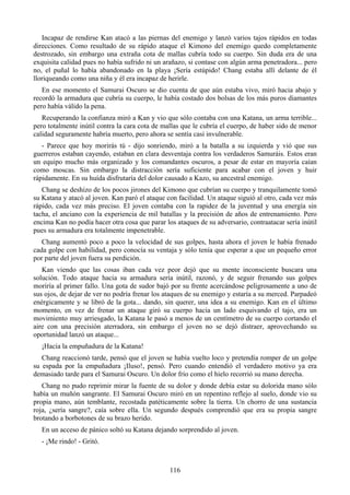 Incapaz de rendirse Kan atacó a las piernas del enemigo y lanzó varios tajos rápidos en todas
direcciones. Como resultado de su rápido ataque el Kimono del enemigo quedo completamente
destrozado, sin embargo una extraña cota de mallas cubría todo su cuerpo. Sin duda era de una
exquisita calidad pues no había sufrido ni un arañazo, si contase con algún arma penetradora... pero
no, el puñal lo había abandonado en la playa ¡Sería estúpido! Chang estaba allí delante de él
lloriqueando como una niña y él era incapaz de herirle.
   En ese momento el Samurai Oscuro se dio cuenta de que aún estaba vivo, miró hacia abajo y
recordó la armadura que cubría su cuerpo, le había costado dos bolsas de los más puros diamantes
pero había válido la pena.
   Recuperando la confianza miró a Kan y vio que sólo contaba con una Katana, un arma terrible...
pero totalmente inútil contra la cara cota de mallas que le cubría el cuerpo, de haber sido de menor
calidad seguramente habría muerto, pero ahora se sentía casi invulnerable.
   - Parece que hoy morirás tú - dijo sonriendo, miró a la batalla a su izquierda y vió que sus
guerreros estaban cayendo, estaban en clara desventaja contra los verdaderos Samuráis. Estos eran
un equipo mucho más organizado y los comandantes oscuros, a pesar de estar en mayoría caían
como moscas. Sin embargo la distracción sería suficiente para acabar con el joven y huir
rápidamente. En su huída disfrutaría del dolor causado a Kazo, su ancestral enemigo.
   Chang se deshizo de los pocos jirones del Kimono que cubrían su cuerpo y tranquilamente tomó
su Katana y atacó al joven. Kan paró el ataque con facilidad. Un ataque siguió al otro, cada vez más
rápido, cada vez más preciso. El joven contaba con la rapidez de la juventud y una energía sin
tacha, el anciano con la experiencia de mil batallas y la precisión de años de entrenamiento. Pero
encima Kan no podía hacer otra cosa que parar los ataques de su adversario, contraatacar sería inútil
pues su armadura era totalmente impenetrable.
   Chang aumentó poco a poco la velocidad de sus golpes, hasta ahora el joven le había frenado
cada golpe con habilidad, pero conocía su ventaja y sólo tenía que esperar a que un pequeño error
por parte del joven fuera su perdición.
   Kan viendo que las cosas iban cada vez peor dejó que su mente inconsciente buscara una
solución. Todo ataque hacia su armadura sería inútil, razonó, y de seguir frenando sus golpes
moriría al primer fallo. Una gota de sudor bajó por su frente acercándose peligrosamente a uno de
sus ojos, de dejar de ver no podría frenar los ataques de su enemigo y estaría a su merced. Parpadeó
enérgicamente y se libró de la gota... dando, sin querer, una idea a su enemigo. Kan en el último
momento, en vez de frenar un ataque giró su cuerpo hacia un lado esquivando el tajo, era un
movimiento muy arriesgado, la Katana le pasó a menos de un centímetro de su cuerpo cortando el
aire con una precisión aterradora, sin embargo el joven no se dejó distraer, aprovechando su
oportunidad lanzó un ataque...
  ¡Hacia la empuñadura de la Katana!
   Chang reaccionó tarde, pensó que el joven se había vuelto loco y pretendía romper de un golpe
su espada por la empuñadura ¡Iluso!, pensó. Pero cuando entendió el verdadero motivo ya era
demasiado tarde para el Samurai Oscuro. Un dolor frío como el hielo recorrió su mano derecha.
   Chang no pudo reprimir mirar la fuente de su dolor y donde debía estar su dolorida mano sólo
había un muñón sangrante. El Samurai Oscuro miró en un repentino reflejo al suelo, donde vio su
propia mano, aún temblante, recostada patéticamente sobre la tierra. Un chorro de una sustancia
roja, ¿sería sangre?, caía sobre ella. Un segundo después comprendió que era su propia sangre
brotando a borbotones de su brazo herido.
  En un acceso de pánico soltó su Katana dejando sorprendido al joven.
  - ¡Me rindo! - Gritó.



                                                116
 