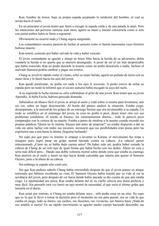 Kan, hombre de honor, bajó su propia espada aceptando la rendición del hombre, el cual se
arrojó hacia el suelo.
   En un principio el joven temió que fuera a recoger la espada caída y de una patada la alejó. Pero
las intenciones del perverso samurai eran otras, agarró su mano e intentó colocársela como si sólo
con juntar ambos lados se fuera a regenerar.
  Obviamente no ocurrió nada y Chang seguía sangrando.
  Los comandantes oscuros pararon de luchar al unísono como si fueran marionetas cuyo titiritero
hubiese muerto.
  Kan sonrió, contento por haber salvado la vida y haber vencido.
  El joven comandante se agachó y alargó su brazo libre hacia la herida de su adversario, debía
vendarle la herida si no quería que se muriera desangrado. A pesar de ser el ser más despreciable
que había conocido, Kan no podía desearle la muerte como no podía deseársela a nadie. Incluso el
malvado Samurai podría cambiar y pagar sus errores.
  Chang se revolvió rápido como el viento, soltó su mano herida, agarró un puñado de tierra con su
mano ilesa y lo lanzó hacia los ojos del joven.
   Kan quedó paralizado, no podía ver nada y los ojos le escocían. A punto estuvo de soltar su
espada pero un ruido le informó que el oscuro samurai había recogido la suya del suelo.
  A su izquierda la lucha retomó su cáliz cobrándose el grito de una joven. Kan temió que su joven
Aprendiz, la bella Escila, hubiera perecido distraída.
   Sabiéndose un blanco fácil el joven se arrojó al suelo y rodó sobre si mismo para levantarse, aún
sin ver, sobre un lugar desconocido. Al borde del pánico analizó la situación. Estaba ciego,
desamparado, a la merced de los golpes de un enemigo furioso que era invulnerable a su espada. Un
nudo se solidificó en el estómago del joven, la cosa no podía ir peor, deseó tener otra vez sus
problemas cotidianos, el miedo al fracaso, los entrenamientos diarios... todo le pareció poco
comparados con la certeza de su muerte. Estaba a punto de rendirse a la muerte cuando recordó sus
propias palabras "Quien no lo intenta, fracasa aún antes de empezar!" no estaba dispuesto a dar su
vida sin antes luchar con todos sus recursos, reconoció que sus posibilidades eran pocas pero las
exprimiría una a una hasta la última ¡Seguiría luchando!
   No supo por qué pero su instinto le empujó a levantar su Katana, el movimiento fue torpe e
inseguro pero logró parar un golpe mortal lanzado contra su cabeza, ¡La cabeza! pensó
entusiasmado ¿Cómo no se había dado cuenta antes? De haber sido así, podría haber cortado la
cabeza de Chang de un solo tajo de igual forma que había hecho con sus dedos. Ahora no veía y
sería más difícil pero... Dando una doble voltereta mortal sobre donde creía que estaba su enemigo
Kan aterrizó en el suelo y lanzó un tajo hacia donde calculaba que estaría aún quieto el Samurai
Oscuro, justo a la altura de su cabeza.
  Sin embargo la espada sólo cortó aire.
   Sin que Kan pudiera saberlo Chang había retrocedido después de que el joven parase su ataque
temiendo que hubiera recobrado su vista. El Samurai Oscuro había temido por su vida al ver la
acrobacia del joven, pero después de ver hacia donde había atacado se dio cuenta de que aún estaba
ciego. La oportunidad era única, Kan estaba delante del él, su cuello ofrecía una diana perfecta y
muy fácil. Sin pensarlo otra vez lanzó un tajo mortal de necesidad, el que sería el último golpe que
lanzaría en el duelo.
   Kan actuó por instinto, si Chang no estaba delante suyo... sólo podía estar en un sitio. No supo
que es lo que le llevó a tomar la decisión pero el momento no era para pensar, era su vida lo que
estaba en juego, todo su futuro, sus sueños, sus ilusiones, sus vivencias, sus futuros hijos ¡Nada de
eso tendría si moría! En un rápido movimiento se agachó medio cuerpo haciendo descender sus


                                                117
 
