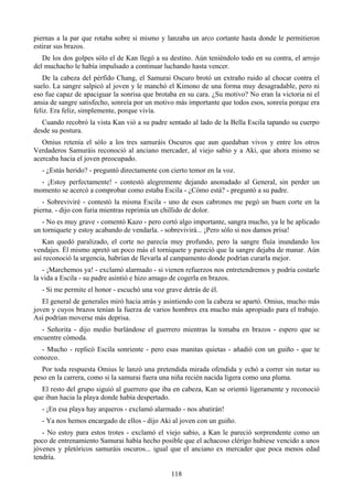 piernas a la par que rotaba sobre si mismo y lanzaba un arco cortante hasta donde le permitieron
estirar sus brazos.
   De los dos golpes sólo el de Kan llegó a su destino. Aún teniéndolo todo en su contra, el arrojo
del muchacho le había impulsado a continuar luchando hasta vencer.
   De la cabeza del pérfido Chang, el Samurai Oscuro brotó un extraño ruido al chocar contra el
suelo. La sangre salpicó al joven y le manchó el Kimono de una forma muy desagradable, pero ni
eso fue capaz de apaciguar la sonrisa que brotaba en su cara. ¿Su motivo? No eran la victoria ni el
ansia de sangre satisfecho, sonreía por un motivo más importante que todos esos, sonreía porque era
feliz. Era feliz, simplemente, porque vivía.
   Cuando recobró la vista Kan vió a su padre sentado al lado de la Bella Escila tapando su cuerpo
desde su postura.
   Omius retenía el sólo a los tres samuráis Oscuros que aun quedaban vivos y entre los otros
Verdaderos Samuráis reconoció al anciano mercader, al viejo sabio y a Aki, que ahora mismo se
acercaba hacia el joven preocupado.
  - ¿Estás herido? - preguntó directamente con cierto temor en la voz.
  - ¡Estoy perfectamente! - contestó alegremente dejando anonadado al General, sin perder un
momento se acercó a comprobar como estaba Escila - ¿Cómo está? - preguntó a su padre.
   - Sobreviviré - contestó la misma Escila - uno de esos cabrones me pegó un buen corte en la
pierna. - dijo con furia mientras reprimía un chillido de dolor.
   - No es muy grave - comentó Kazo - pero cortó algo importante, sangra mucho, ya le he aplicado
un torniquete y estoy acabando de vendarla. - sobrevivirá... ¡Pero sólo si nos damos prisa!
   Kan quedó paralizado, el corte no parecía muy profundo, pero la sangre fluía inundando los
vendajes. Él mismo apretó un poco más el torniquete y pareció que la sangre dejaba de manar. Aún
así reconoció la urgencia, habrían de llevarla al campamento donde podrían curarla mejor.
   - ¡Marchemos ya! - exclamó alarmado - si vienen refuerzos nos entretendremos y podría costarle
la vida a Escila - su padre asintió e hizo amago de cogerla en brazos.
  - Si me permite el honor - escuchó una voz grave detrás de él.
   El general de generales miró hacia atrás y asintiendo con la cabeza se apartó. Omius, mucho más
joven y cuyos brazos tenían la fuerza de varios hombres era mucho más apropiado para el trabajo.
Así podrían moverse más deprisa.
   - Señorita - dijo medio burlándose el guerrero mientras la tomaba en brazos - espero que se
encuentre cómoda.
  - Mucho - replicó Escila sonriente - pero esas manitas quietas - añadió con un guiño - que te
conozco.
   Por toda respuesta Omius le lanzó una pretendida mirada ofendida y echó a correr sin notar su
peso en la carrera, como si la samurai fuera una niña recién nacida ligera como una pluma.
  El resto del grupo siguió al guerrero que iba en cabeza, Kan se orientó ligeramente y reconoció
que iban hacia la playa donde había despertado.
  - ¡En esa playa hay arqueros - exclamó alarmado - nos abatirán!
  - Ya nos hemos encargado de ellos - dijo Aki al joven con un guiño.
   - No estoy para estos trotes - exclamó el viejo sabio, a Kan le pareció sorprendente como un
poco de entrenamiento Samurai había hecho posible que el achacoso clérigo hubiese vencido a unos
jóvenes y pletóricos samuráis oscuros... igual que el anciano ex mercader que poca menos edad
tendría.

                                               118
 