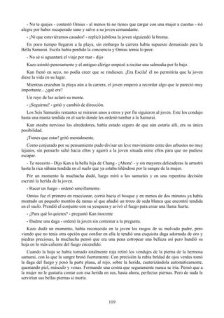 - No te quejes - contestó Omius - al menos tú no tienes que cargar con una mujer a cuestas - rió
alegre por haber recuperado sano y salvo a su joven comandante.
   - ¡Ni que estuviéramos casados! - replicó jubilosa la joven siguiendo la broma.
  En poco tiempo llegaron a la playa, sin embargo la carrera había supuesto demasiado para la
Bella Samurai. Escila había perdido la conciencia y Omius temía lo peor.
   - No sé si aguantará el viaje por mar - dijo
   Kazo asintió penosamente y el antiguo clérigo empezó a recitar una salmodia por lo bajo.
   Kan frenó en seco, no podía creer que se rindiesen. ¡Era Escila! él no permitiría que la joven
diese la vida en su lugar.
  Mientras cruzaban la playa aún a la carrera, el joven empezó a recordar algo que le pareció muy
importante... ¿qué era?
   Un rayo de luz aclaró su mente.
   - ¡Seguirme! - gritó y cambió de dirección.
   Los Seis Samuráis restantes se miraron unos a otros y por fin siguieron al joven. Este los condujo
hasta una manta tendida en el suelo donde les ordenó tumbar a la Samurai.
  Kan oteaba nervioso los alrededores, había estado seguro de que aún estaría allí, era su única
posibilidad.
   ¡Tienes que estar! gritó mentalmente.
   Como conjurado por su pensamiento pudo divisar un leve movimiento entre dos arbustos no muy
lejanos, sin pensarlo saltó hacia ellos y agarró a la joven situada entre ellos para que no pudiese
escapar.
   - Te necesito - Dijo Kan a la bella hija de Chang - ¡Ahora! - y sin mayores delicadezas la arrastró
hasta la rica sábana tendida en el suelo que ya estaba tiñéndose por la sangre de la mujer.
   Por un momento la muchacha dudó, luego miró a los samuráis y en una repentina decisión
escrutó la herida de la joven.
   - Hacer un fuego - ordenó sencillamente.
   Omius fue el primero en reaccionar, corrió hacia el bosque y en menos de dos minutos ya había
montado un pequeño montón de ramas al que añadió un trozo de seda blanca que encontró tendida
en el suelo. Prendió el conjunto con su yesquera y avivó el fuego para crear una llama fuerte.
   - ¿Para qué lo quieres? - preguntó Kan inocente
   - Dadme una daga - ordenó la joven sin contestar a la pregunta.
   Kazo dudó un momento, había reconocido en la joven los rasgos de su malvado padre, pero
viendo que no tenía otra opción que confiar en ella le tendió una exquisita daga adornada de oro y
piedras preciosas, la muchacha pensó que era una pena estropear una belleza así pero hundió su
hoja en lo más caliente del fuego encendido.
   Cuando la hoja se había tornado totalmente roja retiró los vendajes de la pierna de la hermosa
samurai, con lo que la sangre brotó fuertemente. Con precisión la rubia beldad de ojos verdes tomó
la daga del fuego y posó la parte plana, al rojo, sobre la herida, cauterizándola automáticamente,
quemando piel, músculo y venas. Formando una costra que seguramente nunca se iría. Pensó que a
la mujer no le gustaría contar con esa herida en sus, hasta ahora, perfectas piernas. Pero de nada le
servirían sus bellas piernas si moría.




                                                  119
 