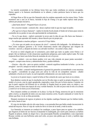 La tensión acumulada en las últimas horas hizo que todos estallaran en sonoras carcajadas.
Omius agarró a la Samurai enrollándola en la sábana y todos partieron hacia la barca que les
esperaba.
   Al llegar Kan se fijó en que dos Samuráis más les estaban esperando con los remos listos. Todos
montaron uno a uno en la barca, incluida la hija de Chang a la que nadie replicó nada porque
subiera por propia iniciativa.
   - ¿Qué harás ahora? - Preguntó Kazo a la joven.
   - Iré a recorrer mundo - contestó ella - deseo explorar todo lo que me negó mi padre.
   - ¿Por qué no te haces Samurai? - replicó la herida Escila desde el fondo de la barca pues tenía la
costumbre de no perder ni una sola oportunidad de reclutamiento.
   - No es lo que deseo - replicó sonriendo la joven ante la idea de que ella fuera una Samurai -
tengo mucho que aprender del mundo y deseo hacerlo por mi propio pie.
   - Te enfrentarás a muchos peligros - aseveró el Viejo Sabio.
   - ¿Te crees que mi padre era un payaso de circo? - contestó ella indignada - Se defenderme tan
bien como cualquier guerrero y he vivido situaciones mucho más peligrosas que ninguno de
vosotros - aseveró, y después de mirar a su salvador rectificó - sin contar a Kan, claro.
   El joven se sintió alagado por el comentario, pero dudó que tanto su padre como Omius o el
propio Aki no hubiesen vivido situaciones igualmente peligrosas, pero nadie replicó nada. Por toda
respuesta Kazo lanzó una bolsa llena de monedas de oro a la joven.
   - Toma - ordenó - con ese dinero podrás vivir una vida cómoda sin pasar jamás necesidad -
aseguró - compra unas tierras y adminístralas bien y podrás doblarlo.
   - Gracias - dijo ella - pero no quiero caridad - contestó orgullosa tendiendo la bolsa - ya me las
arreglaré - aseveró, aunque no tenía ni idea de cómo.
   - No es caridad - contestó inteligentemente el general de generales acostumbrado a esas muestras
de orgullo - considéralo un pago justo por salvar la vida de mi compañera samurai - añadió
señalando a Escila en el suelo, la cual respondió calladamente con una media sonrisa.
   La joven se lo pensó mejor y sujetó la bolsa al fino cinturón de cuero que lucía en su cintura.
   Kan dándose cuenta de que la muchacha casi no llevaba ropa se quitó su propia chaqueta y se la
tendió a la joven, esta la cogió agradecida, empezaba a tener frío por la brisa marina. Contenta vió
que la parte superior del Kimono de su salvador le llegaba hasta un punto entre su cadera y sus
piernas, como si fuera una especie de sexy vestido Samurai. Se ciñó un poco más la tela a la cintura
y sonrió al ver la tierra ya en el horizonte.
   Poco después estaban ya entrando en la playa. La hija de Chang, temerosa de que la retenieran
saltó a tierra y se despidió de todos con una mano mientras corría. Su pelo ondeando al viento fue lo
último que Kan vio de su falsa prometida.
   Después montaron de regreso al palacio en las rápidas cuadrigas Samurai que les habían traído,
por tierra, hasta el mar.
  El viaje de ida había sido de sólo unas horas, o eso pensaba Kan que había estado inconsciente la
mitad del trayecto. Pero el viaje de vuelta les llevó el resto de la tarde y toda la noche.
   Los Samuráis se turnaron en conducir las cuadrigas, a paso ligero para no agotar a los caballos
que llegaron al límite de sus fuerzas al despuntar la madrugada, por suerte para entonces ya habían
llegado al palacio, donde un alegre Gui y una preocupada Rumiko acompañaban a una expectante
Rosana vestida con una bellísima seda azul cielo, un poco más pálida que el cielo y también algo
más brillante.


                                                 121
 